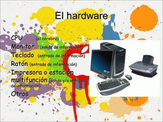 El hardware

   CPU      (el cerebro)

   Monitor (salida de información)
   Teclado (entrada de información)
   Ratón (entrada de información)
   Impresora o estación
    multifunción (salida y/o entrada
    de información)

 Otros
 