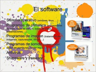 El software
 Sistema operativo (windows, linux, …)
 Programas de ofimática (procesadores
  de texto, hojas de cálculo, bases de datos,
  presentaciones,…)
 Programas de imagen (tratamiento de
  imágenes, capturadores, dibujo,…)

 Programas de sonido (secuenciador,
  editor de partituras, lector mp3,…)
 Antivirus
 Shareware y freeware
 