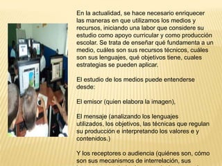 En la actualidad, se hace necesario enriquecer
las maneras en que utilizamos los medios y
recursos, iniciando una labor que considere su
estudio como apoyo curricular y como producción
escolar. Se trata de enseñar qué fundamenta a un
medio, cuáles son sus recursos técnicos, cuáles
son sus lenguajes, qué objetivos tiene, cuales
estrategias se pueden aplicar.

El estudio de los medios puede entenderse
desde:

El emisor (quien elabora la imagen),

El mensaje (analizando los lenguajes
utilizados, los objetivos, las técnicas que regulan
su producción e interpretando los valores e y
contenidos.)

Y los receptores o audiencia (quiénes son, cómo
son sus mecanismos de interrelación, sus
 