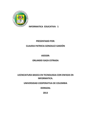 INFORMATICA EDUCATIVA 1
PRESENTADO POR:
CLAUDIA PATRICIA GONZALEZ GARZÓN
ASESOR:
ORLANDO ISAZA ESTRADA
LICENCIATURA BASICA EN TECNOLOGIA CON ENFASIS EN
INFORMATICA.
UNIVERSIDAD COOPERATIVA DE COLOMBIA
DORADAL
2013
 