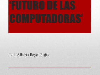 ‘FUTURO DE LAS
COMPUTADORAS’
Luis Alberto Reyes Rojas
 