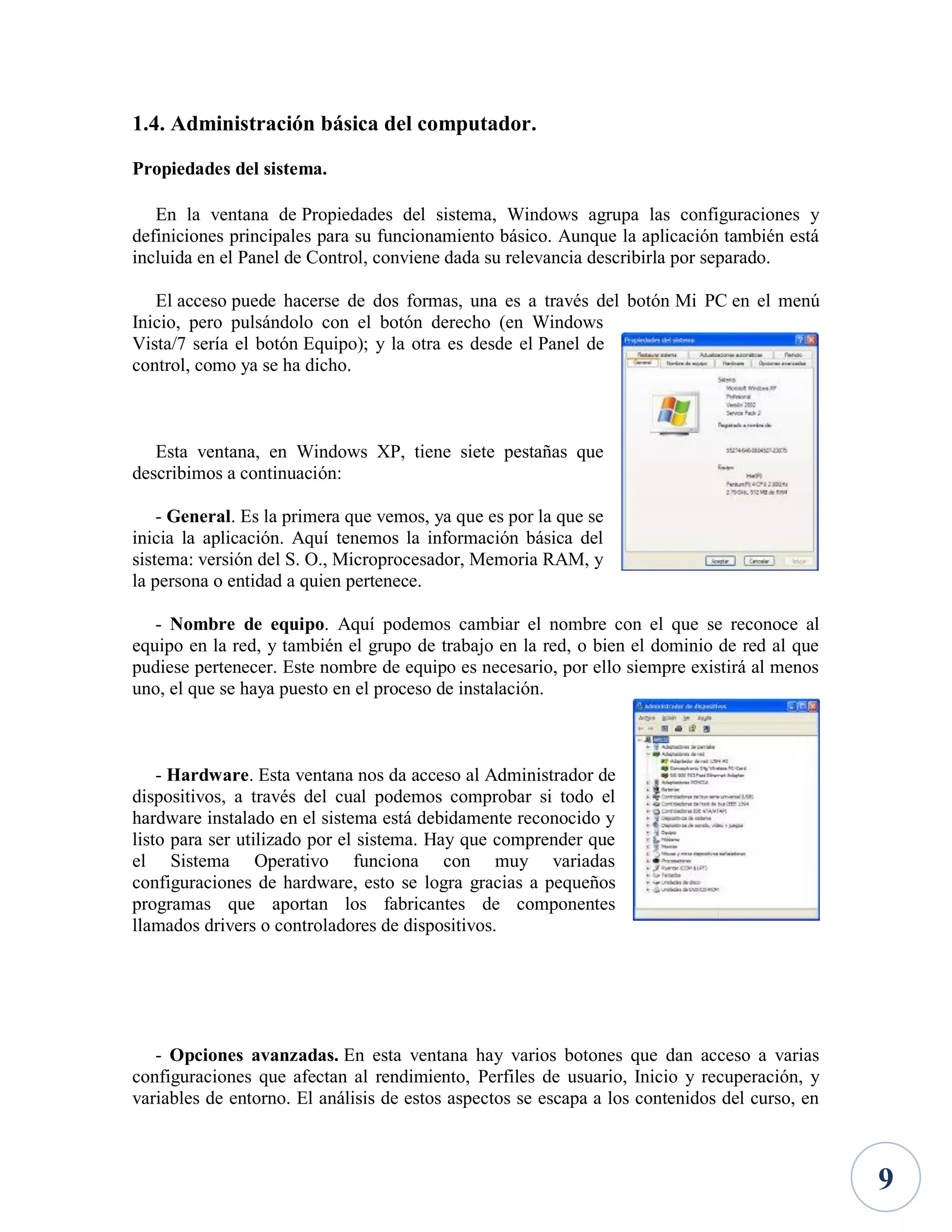 1.4. Administración básica del computador.
Propiedades del sistema.
En la ventana de Propiedades del sistema, Windows agrupa las configuraciones y
definiciones principales para su funcionamiento básico. Aunque la aplicación también está
incluida en el Panel de Control, conviene dada su relevancia describirla por separado.
El acceso puede hacerse de dos formas, una es a través del botón Mi PC en el menú
Inicio, pero pulsándolo con el botón derecho (en Windows
Vista/7 sería el botón Equipo); y la otra es desde el Panel de
control, como ya se ha dicho.

Esta ventana, en Windows XP, tiene siete pestañas que
describimos a continuación:
- General. Es la primera que vemos, ya que es por la que se
inicia la aplicación. Aquí tenemos la información básica del
sistema: versión del S. O., Microprocesador, Memoria RAM, y
la persona o entidad a quien pertenece.
- Nombre de equipo. Aquí podemos cambiar el nombre con el que se reconoce al
equipo en la red, y también el grupo de trabajo en la red, o bien el dominio de red al que
pudiese pertenecer. Este nombre de equipo es necesario, por ello siempre existirá al menos
uno, el que se haya puesto en el proceso de instalación.

- Hardware. Esta ventana nos da acceso al Administrador de
dispositivos, a través del cual podemos comprobar si todo el
hardware instalado en el sistema está debidamente reconocido y
listo para ser utilizado por el sistema. Hay que comprender que
el Sistema Operativo funciona con muy variadas
configuraciones de hardware, esto se logra gracias a pequeños
programas que aportan los fabricantes de componentes
llamados drivers o controladores de dispositivos.

- Opciones avanzadas. En esta ventana hay varios botones que dan acceso a varias
configuraciones que afectan al rendimiento, Perfiles de usuario, Inicio y recuperación, y
variables de entorno. El análisis de estos aspectos se escapa a los contenidos del curso, en

9

 