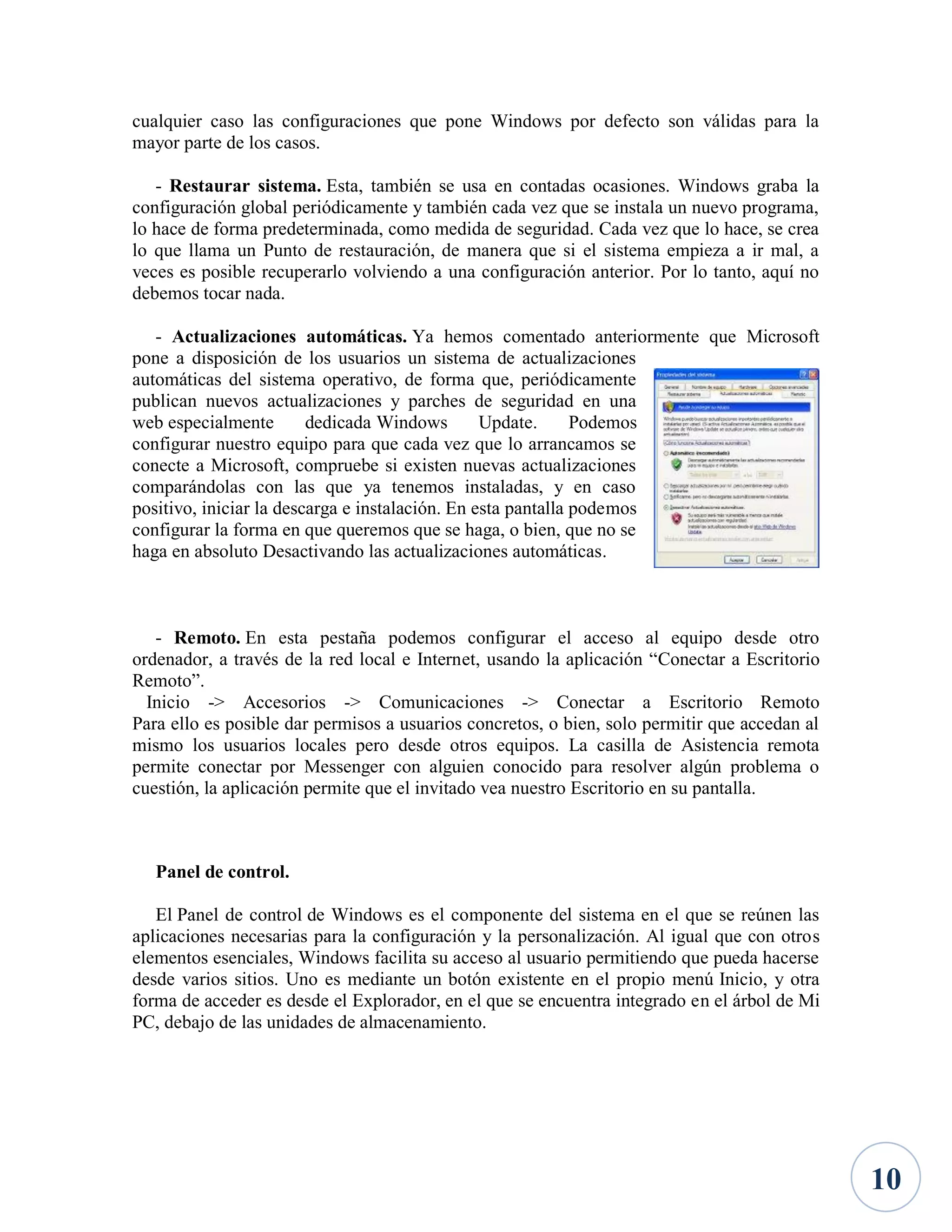cualquier caso las configuraciones que pone Windows por defecto son válidas para la
mayor parte de los casos.
- Restaurar sistema. Esta, también se usa en contadas ocasiones. Windows graba la
configuración global periódicamente y también cada vez que se instala un nuevo programa,
lo hace de forma predeterminada, como medida de seguridad. Cada vez que lo hace, se crea
lo que llama un Punto de restauración, de manera que si el sistema empieza a ir mal, a
veces es posible recuperarlo volviendo a una configuración anterior. Por lo tanto, aquí no
debemos tocar nada.
- Actualizaciones automáticas. Ya hemos comentado anteriormente que Microsoft
pone a disposición de los usuarios un sistema de actualizaciones
automáticas del sistema operativo, de forma que, periódicamente
publican nuevos actualizaciones y parches de seguridad en una
web especialmente
dedicada Windows
Update.
Podemos
configurar nuestro equipo para que cada vez que lo arrancamos se
conecte a Microsoft, compruebe si existen nuevas actualizaciones
comparándolas con las que ya tenemos instaladas, y en caso
positivo, iniciar la descarga e instalación. En esta pantalla podemos
configurar la forma en que queremos que se haga, o bien, que no se
haga en absoluto Desactivando las actualizaciones automáticas.

- Remoto. En esta pestaña podemos configurar el acceso al equipo desde otro
ordenador, a través de la red local e Internet, usando la aplicación “Conectar a Escritorio
Remoto”.
Inicio -> Accesorios -> Comunicaciones -> Conectar a Escritorio Remoto
Para ello es posible dar permisos a usuarios concretos, o bien, solo permitir que accedan al
mismo los usuarios locales pero desde otros equipos. La casilla de Asistencia remota
permite conectar por Messenger con alguien conocido para resolver algún problema o
cuestión, la aplicación permite que el invitado vea nuestro Escritorio en su pantalla.

Panel de control.
El Panel de control de Windows es el componente del sistema en el que se reúnen las
aplicaciones necesarias para la configuración y la personalización. Al igual que con otros
elementos esenciales, Windows facilita su acceso al usuario permitiendo que pueda hacerse
desde varios sitios. Uno es mediante un botón existente en el propio menú Inicio, y otra
forma de acceder es desde el Explorador, en el que se encuentra integrado en el árbol de Mi
PC, debajo de las unidades de almacenamiento.

10

 