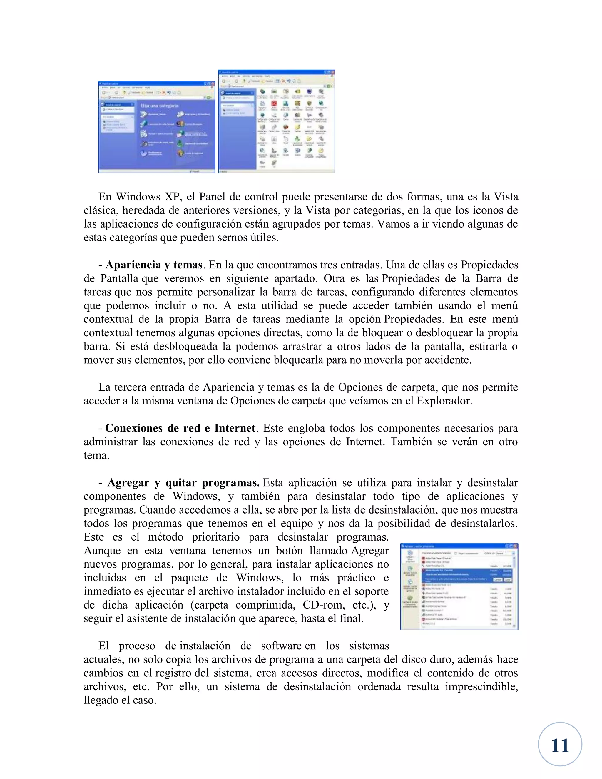 En Windows XP, el Panel de control puede presentarse de dos formas, una es la Vista
clásica, heredada de anteriores versiones, y la Vista por categorías, en la que los iconos de
las aplicaciones de configuración están agrupados por temas. Vamos a ir viendo algunas de
estas categorías que pueden sernos útiles.
- Apariencia y temas. En la que encontramos tres entradas. Una de ellas es Propiedades
de Pantalla que veremos en siguiente apartado. Otra es las Propiedades de la Barra de
tareas que nos permite personalizar la barra de tareas, configurando diferentes elementos
que podemos incluir o no. A esta utilidad se puede acceder también usando el menú
contextual de la propia Barra de tareas mediante la opción Propiedades. En este menú
contextual tenemos algunas opciones directas, como la de bloquear o desbloquear la propia
barra. Si está desbloqueada la podemos arrastrar a otros lados de la pantalla, estirarla o
mover sus elementos, por ello conviene bloquearla para no moverla por accidente.
La tercera entrada de Apariencia y temas es la de Opciones de carpeta, que nos permite
acceder a la misma ventana de Opciones de carpeta que veíamos en el Explorador.
- Conexiones de red e Internet. Este engloba todos los componentes necesarios para
administrar las conexiones de red y las opciones de Internet. También se verán en otro
tema.
- Agregar y quitar programas. Esta aplicación se utiliza para instalar y desinstalar
componentes de Windows, y también para desinstalar todo tipo de aplicaciones y
programas. Cuando accedemos a ella, se abre por la lista de desinstalación, que nos muestra
todos los programas que tenemos en el equipo y nos da la posibilidad de desinstalarlos.
Este es el método prioritario para desinstalar programas.
Aunque en esta ventana tenemos un botón llamado Agregar
nuevos programas, por lo general, para instalar aplicaciones no
incluidas en el paquete de Windows, lo más práctico e
inmediato es ejecutar el archivo instalador incluido en el soporte
de dicha aplicación (carpeta comprimida, CD-rom, etc.), y
seguir el asistente de instalación que aparece, hasta el final.
El proceso de instalación de software en los sistemas
actuales, no solo copia los archivos de programa a una carpeta del disco duro, además hace
cambios en el registro del sistema, crea accesos directos, modifica el contenido de otros
archivos, etc. Por ello, un sistema de desinstalación ordenada resulta imprescindible,
llegado el caso.

11

 