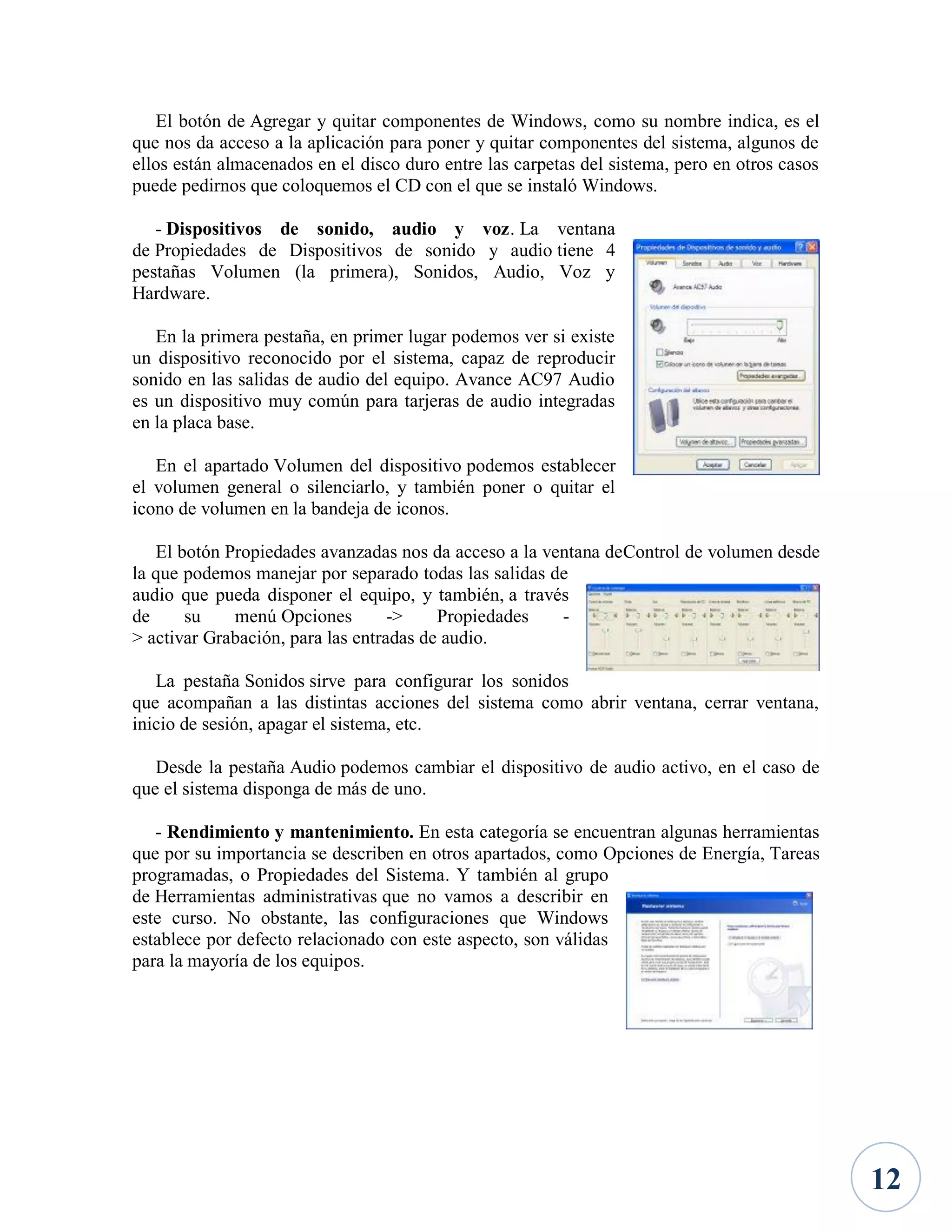 El botón de Agregar y quitar componentes de Windows, como su nombre indica, es el
que nos da acceso a la aplicación para poner y quitar componentes del sistema, algunos de
ellos están almacenados en el disco duro entre las carpetas del sistema, pero en otros casos
puede pedirnos que coloquemos el CD con el que se instaló Windows.
- Dispositivos de sonido, audio y voz. La ventana
de Propiedades de Dispositivos de sonido y audio tiene 4
pestañas Volumen (la primera), Sonidos, Audio, Voz y
Hardware.
En la primera pestaña, en primer lugar podemos ver si existe
un dispositivo reconocido por el sistema, capaz de reproducir
sonido en las salidas de audio del equipo. Avance AC97 Audio
es un dispositivo muy común para tarjeras de audio integradas
en la placa base.
En el apartado Volumen del dispositivo podemos establecer
el volumen general o silenciarlo, y también poner o quitar el
icono de volumen en la bandeja de iconos.
El botón Propiedades avanzadas nos da acceso a la ventana deControl de volumen desde
la que podemos manejar por separado todas las salidas de
audio que pueda disponer el equipo, y también, a través
de
su
menú Opciones
->
Propiedades
> activar Grabación, para las entradas de audio.
La pestaña Sonidos sirve para configurar los sonidos
que acompañan a las distintas acciones del sistema como abrir ventana, cerrar ventana,
inicio de sesión, apagar el sistema, etc.
Desde la pestaña Audio podemos cambiar el dispositivo de audio activo, en el caso de
que el sistema disponga de más de uno.
- Rendimiento y mantenimiento. En esta categoría se encuentran algunas herramientas
que por su importancia se describen en otros apartados, como Opciones de Energía, Tareas
programadas, o Propiedades del Sistema. Y también al grupo
de Herramientas administrativas que no vamos a describir en
este curso. No obstante, las configuraciones que Windows
establece por defecto relacionado con este aspecto, son válidas
para la mayoría de los equipos.

12

 