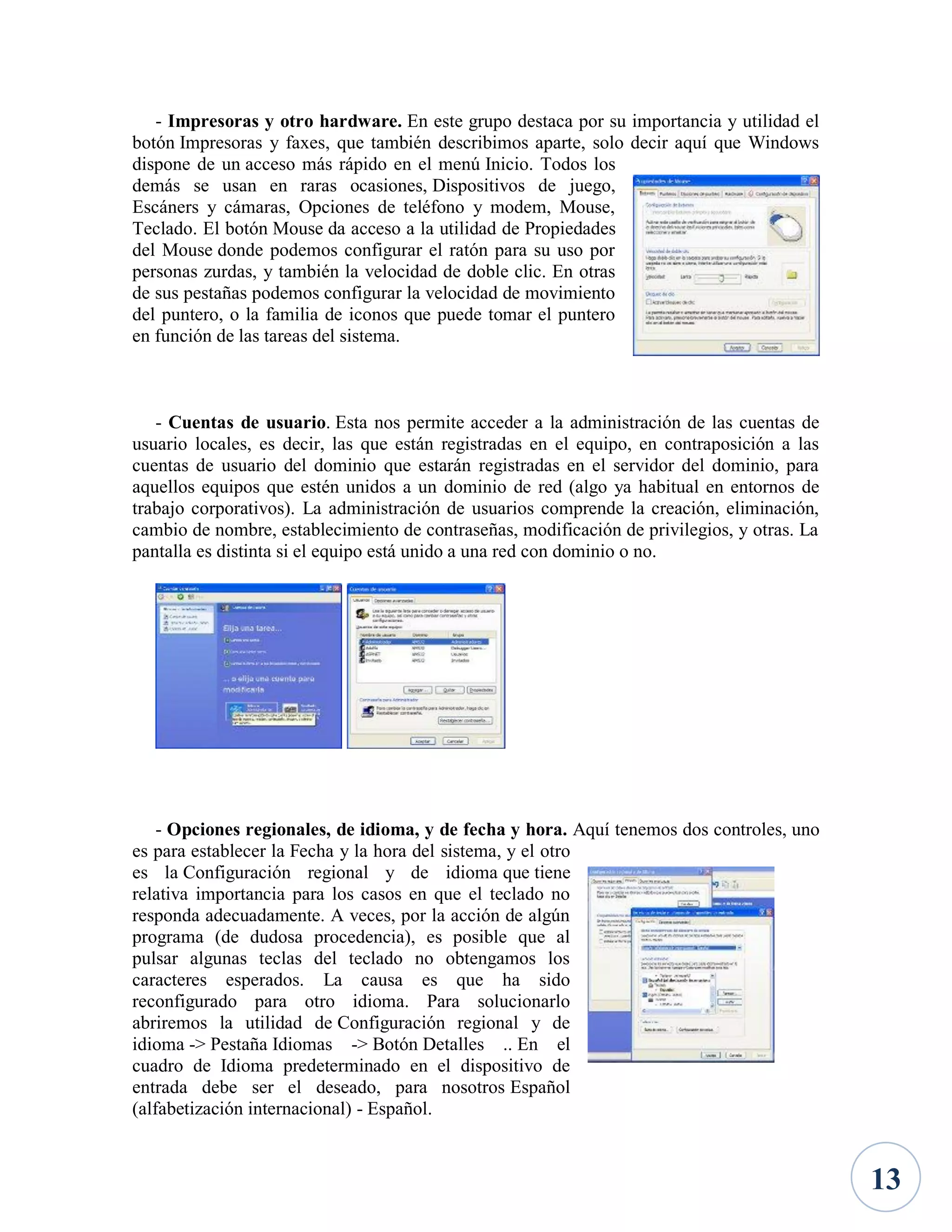 - Impresoras y otro hardware. En este grupo destaca por su importancia y utilidad el
botón Impresoras y faxes, que también describimos aparte, solo decir aquí que Windows
dispone de un acceso más rápido en el menú Inicio. Todos los
demás se usan en raras ocasiones, Dispositivos de juego,
Escáners y cámaras, Opciones de teléfono y modem, Mouse,
Teclado. El botón Mouse da acceso a la utilidad de Propiedades
del Mouse donde podemos configurar el ratón para su uso por
personas zurdas, y también la velocidad de doble clic. En otras
de sus pestañas podemos configurar la velocidad de movimiento
del puntero, o la familia de iconos que puede tomar el puntero
en función de las tareas del sistema.

- Cuentas de usuario. Esta nos permite acceder a la administración de las cuentas de
usuario locales, es decir, las que están registradas en el equipo, en contraposición a las
cuentas de usuario del dominio que estarán registradas en el servidor del dominio, para
aquellos equipos que estén unidos a un dominio de red (algo ya habitual en entornos de
trabajo corporativos). La administración de usuarios comprende la creación, eliminación,
cambio de nombre, establecimiento de contraseñas, modificación de privilegios, y otras. La
pantalla es distinta si el equipo está unido a una red con dominio o no.

- Opciones regionales, de idioma, y de fecha y hora. Aquí tenemos dos controles, uno
es para establecer la Fecha y la hora del sistema, y el otro
es la Configuración regional y de idioma que tiene
relativa importancia para los casos en que el teclado no
responda adecuadamente. A veces, por la acción de algún
programa (de dudosa procedencia), es posible que al
pulsar algunas teclas del teclado no obtengamos los
caracteres esperados. La causa es que ha sido
reconfigurado para otro idioma. Para solucionarlo
abriremos la utilidad de Configuración regional y de
idioma -> Pestaña Idiomas -> Botón Detalles .. En el
cuadro de Idioma predeterminado en el dispositivo de
entrada debe ser el deseado, para nosotros Español
(alfabetización internacional) - Español.

13

 