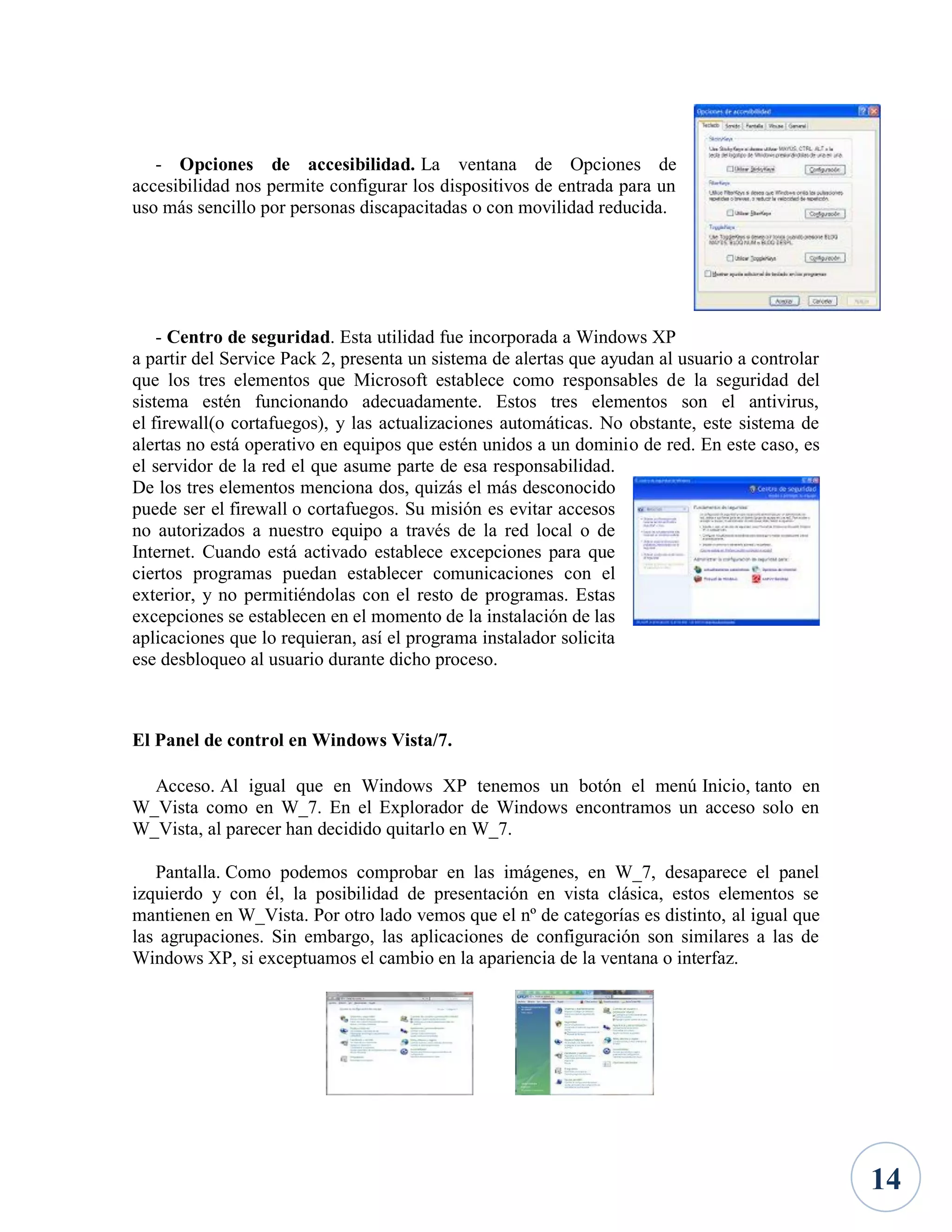 - Opciones de accesibilidad. La ventana de Opciones de
accesibilidad nos permite configurar los dispositivos de entrada para un
uso más sencillo por personas discapacitadas o con movilidad reducida.

- Centro de seguridad. Esta utilidad fue incorporada a Windows XP
a partir del Service Pack 2, presenta un sistema de alertas que ayudan al usuario a controlar
que los tres elementos que Microsoft establece como responsables de la seguridad del
sistema estén funcionando adecuadamente. Estos tres elementos son el antivirus,
el firewall(o cortafuegos), y las actualizaciones automáticas. No obstante, este sistema de
alertas no está operativo en equipos que estén unidos a un dominio de red. En este caso, es
el servidor de la red el que asume parte de esa responsabilidad.
De los tres elementos menciona dos, quizás el más desconocido
puede ser el firewall o cortafuegos. Su misión es evitar accesos
no autorizados a nuestro equipo a través de la red local o de
Internet. Cuando está activado establece excepciones para que
ciertos programas puedan establecer comunicaciones con el
exterior, y no permitiéndolas con el resto de programas. Estas
excepciones se establecen en el momento de la instalación de las
aplicaciones que lo requieran, así el programa instalador solicita
ese desbloqueo al usuario durante dicho proceso.

El Panel de control en Windows Vista/7.
Acceso. Al igual que en Windows XP tenemos un botón el menú Inicio, tanto en
W_Vista como en W_7. En el Explorador de Windows encontramos un acceso solo en
W_Vista, al parecer han decidido quitarlo en W_7.
Pantalla. Como podemos comprobar en las imágenes, en W_7, desaparece el panel
izquierdo y con él, la posibilidad de presentación en vista clásica, estos elementos se
mantienen en W_Vista. Por otro lado vemos que el nº de categorías es distinto, al igual que
las agrupaciones. Sin embargo, las aplicaciones de configuración son similares a las de
Windows XP, si exceptuamos el cambio en la apariencia de la ventana o interfaz.

14

 