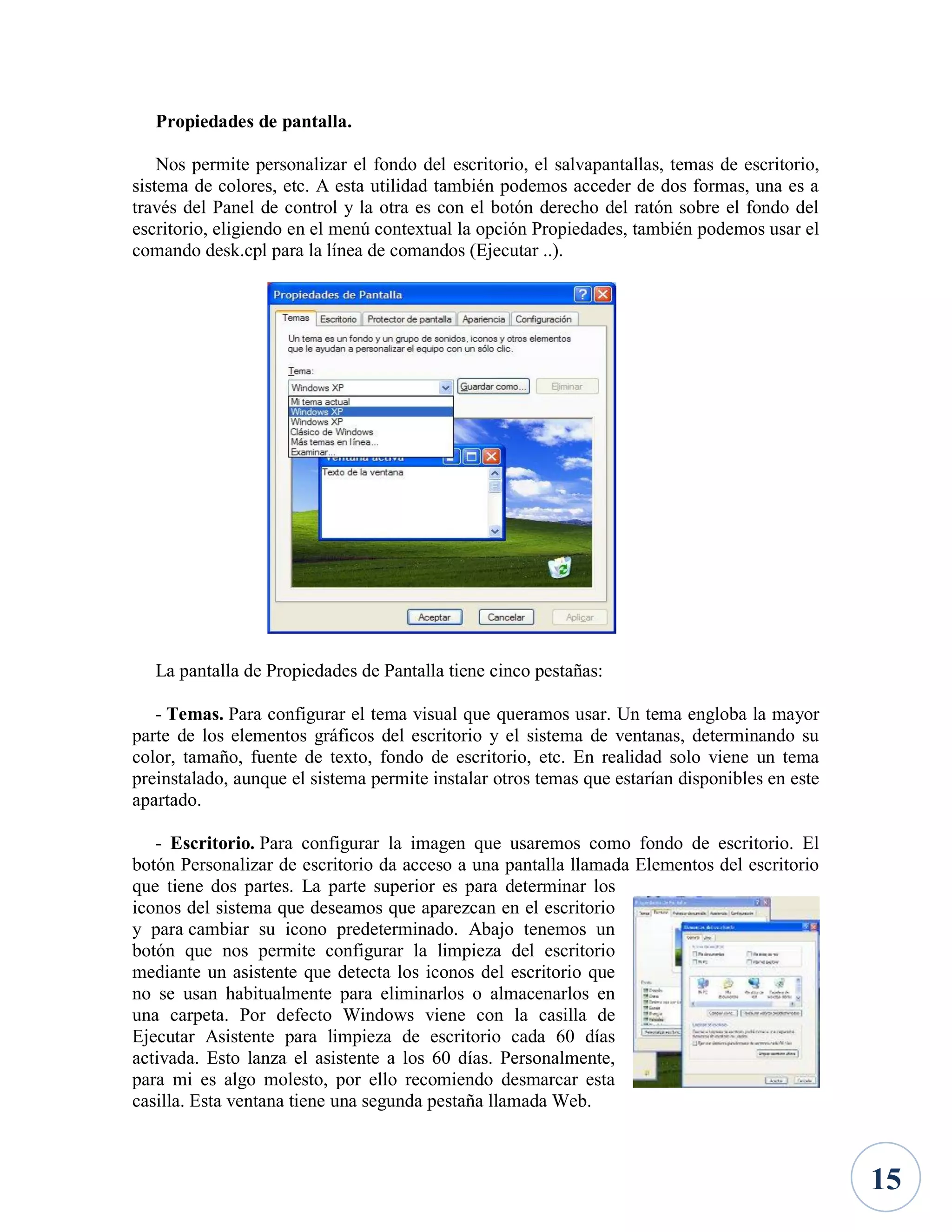 Propiedades de pantalla.
Nos permite personalizar el fondo del escritorio, el salvapantallas, temas de escritorio,
sistema de colores, etc. A esta utilidad también podemos acceder de dos formas, una es a
través del Panel de control y la otra es con el botón derecho del ratón sobre el fondo del
escritorio, eligiendo en el menú contextual la opción Propiedades, también podemos usar el
comando desk.cpl para la línea de comandos (Ejecutar ..).

La pantalla de Propiedades de Pantalla tiene cinco pestañas:
- Temas. Para configurar el tema visual que queramos usar. Un tema engloba la mayor
parte de los elementos gráficos del escritorio y el sistema de ventanas, determinando su
color, tamaño, fuente de texto, fondo de escritorio, etc. En realidad solo viene un tema
preinstalado, aunque el sistema permite instalar otros temas que estarían disponibles en este
apartado.
- Escritorio. Para configurar la imagen que usaremos como fondo de escritorio. El
botón Personalizar de escritorio da acceso a una pantalla llamada Elementos del escritorio
que tiene dos partes. La parte superior es para determinar los
iconos del sistema que deseamos que aparezcan en el escritorio
y para cambiar su icono predeterminado. Abajo tenemos un
botón que nos permite configurar la limpieza del escritorio
mediante un asistente que detecta los iconos del escritorio que
no se usan habitualmente para eliminarlos o almacenarlos en
una carpeta. Por defecto Windows viene con la casilla de
Ejecutar Asistente para limpieza de escritorio cada 60 días
activada. Esto lanza el asistente a los 60 días. Personalmente,
para mi es algo molesto, por ello recomiendo desmarcar esta
casilla. Esta ventana tiene una segunda pestaña llamada Web.

15

 