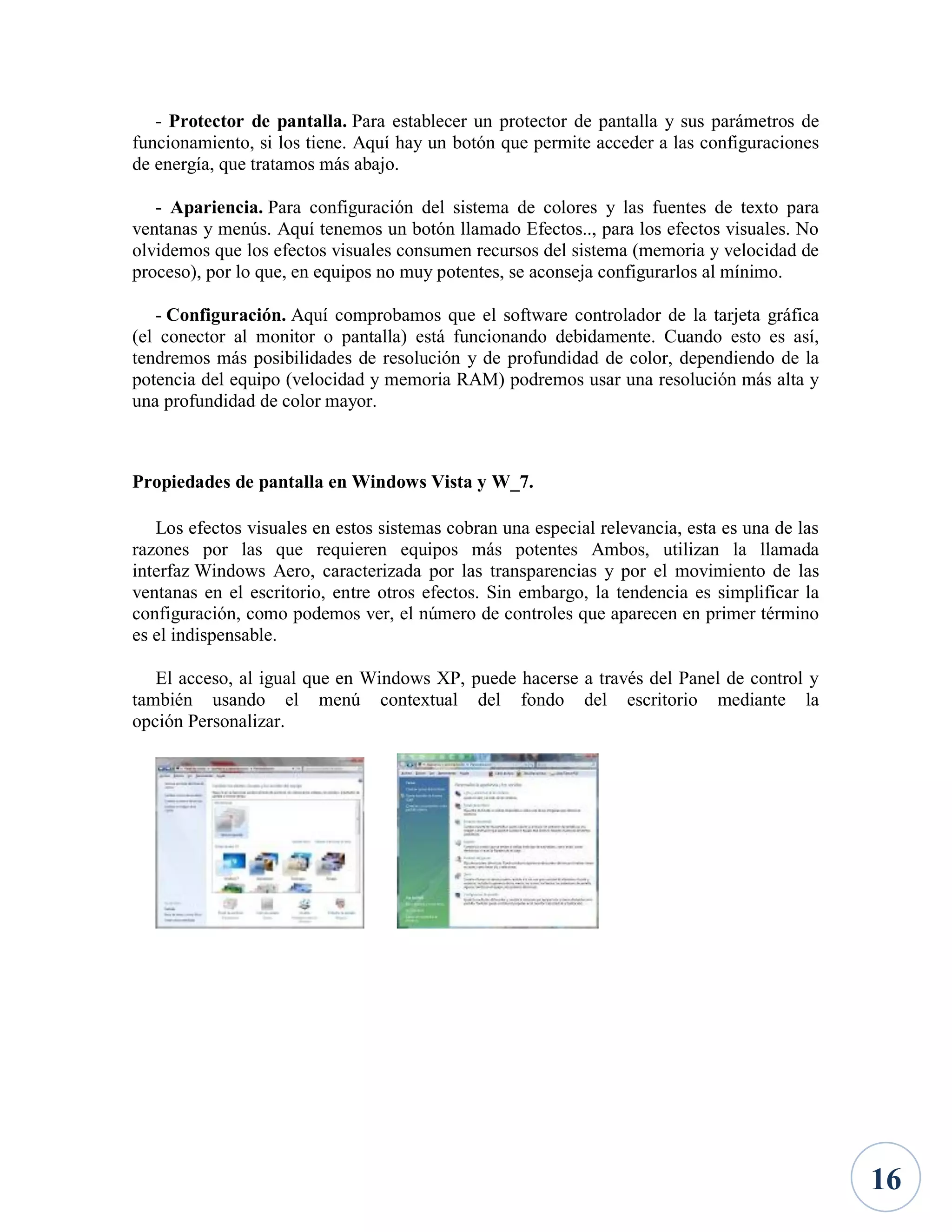 - Protector de pantalla. Para establecer un protector de pantalla y sus parámetros de
funcionamiento, si los tiene. Aquí hay un botón que permite acceder a las configuraciones
de energía, que tratamos más abajo.
- Apariencia. Para configuración del sistema de colores y las fuentes de texto para
ventanas y menús. Aquí tenemos un botón llamado Efectos.., para los efectos visuales. No
olvidemos que los efectos visuales consumen recursos del sistema (memoria y velocidad de
proceso), por lo que, en equipos no muy potentes, se aconseja configurarlos al mínimo.
- Configuración. Aquí comprobamos que el software controlador de la tarjeta gráfica
(el conector al monitor o pantalla) está funcionando debidamente. Cuando esto es así,
tendremos más posibilidades de resolución y de profundidad de color, dependiendo de la
potencia del equipo (velocidad y memoria RAM) podremos usar una resolución más alta y
una profundidad de color mayor.

Propiedades de pantalla en Windows Vista y W_7.
Los efectos visuales en estos sistemas cobran una especial relevancia, esta es una de las
razones por las que requieren equipos más potentes Ambos, utilizan la llamada
interfaz Windows Aero, caracterizada por las transparencias y por el movimiento de las
ventanas en el escritorio, entre otros efectos. Sin embargo, la tendencia es simplificar la
configuración, como podemos ver, el número de controles que aparecen en primer término
es el indispensable.
El acceso, al igual que en Windows XP, puede hacerse a través del Panel de control y
también usando el menú contextual del fondo del escritorio mediante la
opción Personalizar.

16

 
