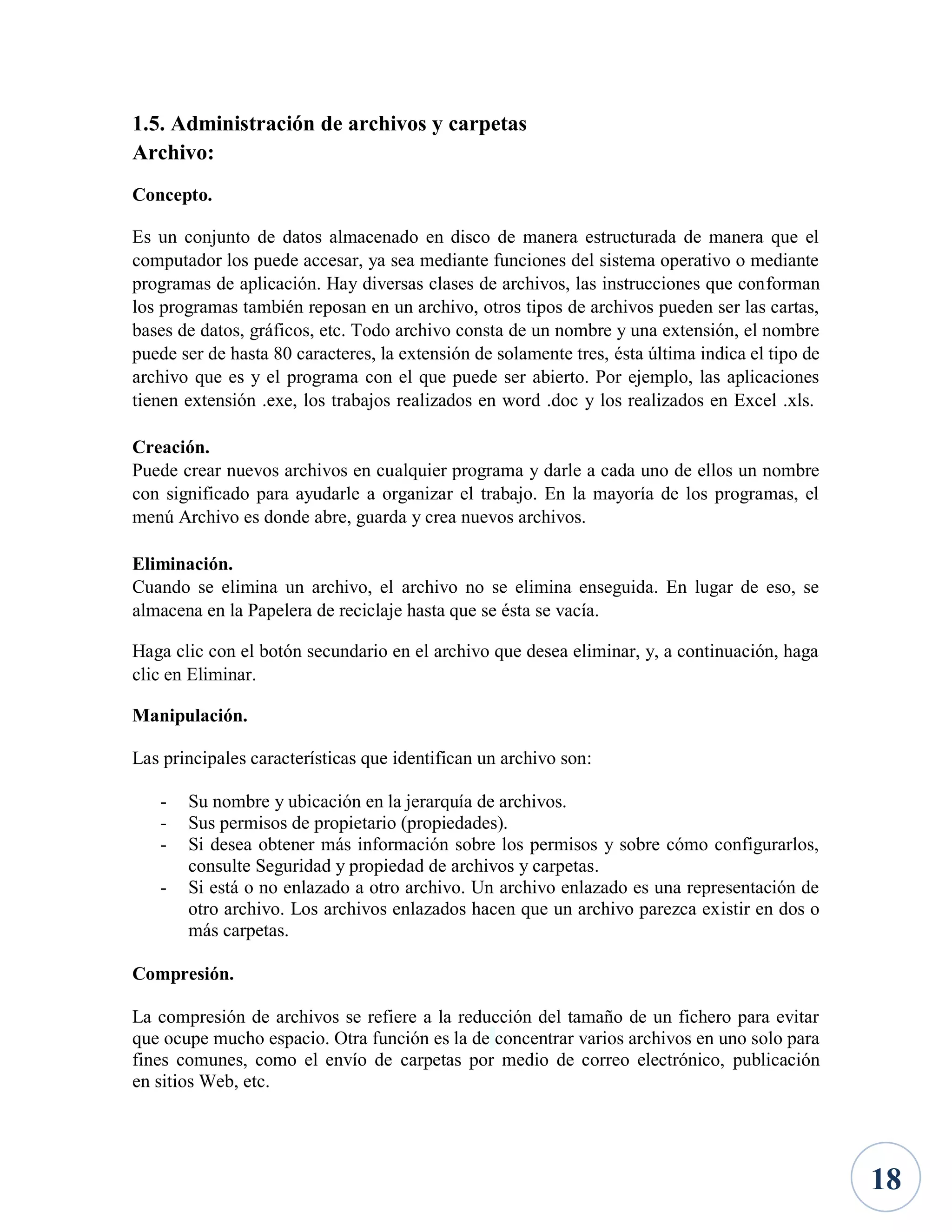 1.5. Administración de archivos y carpetas
Archivo:
Concepto.
Es un conjunto de datos almacenado en disco de manera estructurada de manera que el
computador los puede accesar, ya sea mediante funciones del sistema operativo o mediante
programas de aplicación. Hay diversas clases de archivos, las instrucciones que conforman
los programas también reposan en un archivo, otros tipos de archivos pueden ser las cartas,
bases de datos, gráficos, etc. Todo archivo consta de un nombre y una extensión, el nombre
puede ser de hasta 80 caracteres, la extensión de solamente tres, ésta última indica el tipo de
archivo que es y el programa con el que puede ser abierto. Por ejemplo, las aplicaciones
tienen extensión .exe, los trabajos realizados en word .doc y los realizados en Excel .xls.
Creación.
Puede crear nuevos archivos en cualquier programa y darle a cada uno de ellos un nombre
con significado para ayudarle a organizar el trabajo. En la mayoría de los programas, el
menú Archivo es donde abre, guarda y crea nuevos archivos.
Eliminación.
Cuando se elimina un archivo, el archivo no se elimina enseguida. En lugar de eso, se
almacena en la Papelera de reciclaje hasta que se ésta se vacía.
Haga clic con el botón secundario en el archivo que desea eliminar, y, a continuación, haga
clic en Eliminar.
Manipulación.
Las principales características que identifican un archivo son:
-

Su nombre y ubicación en la jerarquía de archivos.
Sus permisos de propietario (propiedades).
Si desea obtener más información sobre los permisos y sobre cómo configurarlos,
consulte Seguridad y propiedad de archivos y carpetas.
Si está o no enlazado a otro archivo. Un archivo enlazado es una representación de
otro archivo. Los archivos enlazados hacen que un archivo parezca existir en dos o
más carpetas.

Compresión.
La compresión de archivos se refiere a la reducción del tamaño de un fichero para evitar
que ocupe mucho espacio. Otra función es la de concentrar varios archivos en uno solo para
fines comunes, como el envío de carpetas por medio de correo electrónico, publicación
en sitios Web, etc.

18

 