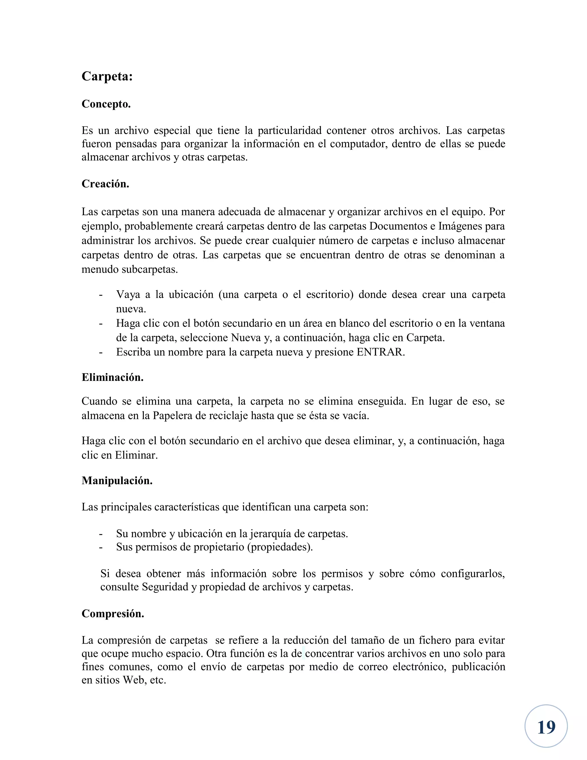 Carpeta:
Concepto.
Es un archivo especial que tiene la particularidad contener otros archivos. Las carpetas
fueron pensadas para organizar la información en el computador, dentro de ellas se puede
almacenar archivos y otras carpetas.
Creación.
Las carpetas son una manera adecuada de almacenar y organizar archivos en el equipo. Por
ejemplo, probablemente creará carpetas dentro de las carpetas Documentos e Imágenes para
administrar los archivos. Se puede crear cualquier número de carpetas e incluso almacenar
carpetas dentro de otras. Las carpetas que se encuentran dentro de otras se denominan a
menudo subcarpetas.
-

Vaya a la ubicación (una carpeta o el escritorio) donde desea crear una carpeta
nueva.
Haga clic con el botón secundario en un área en blanco del escritorio o en la ventana
de la carpeta, seleccione Nueva y, a continuación, haga clic en Carpeta.
Escriba un nombre para la carpeta nueva y presione ENTRAR.

Eliminación.
Cuando se elimina una carpeta, la carpeta no se elimina enseguida. En lugar de eso, se
almacena en la Papelera de reciclaje hasta que se ésta se vacía.
Haga clic con el botón secundario en el archivo que desea eliminar, y, a continuación, haga
clic en Eliminar.
Manipulación.
Las principales características que identifican una carpeta son:
-

Su nombre y ubicación en la jerarquía de carpetas.
Sus permisos de propietario (propiedades).

Si desea obtener más información sobre los permisos y sobre cómo configurarlos,
consulte Seguridad y propiedad de archivos y carpetas.
Compresión.
La compresión de carpetas se refiere a la reducción del tamaño de un fichero para evitar
que ocupe mucho espacio. Otra función es la de concentrar varios archivos en uno solo para
fines comunes, como el envío de carpetas por medio de correo electrónico, publicación
en sitios Web, etc.

19

 