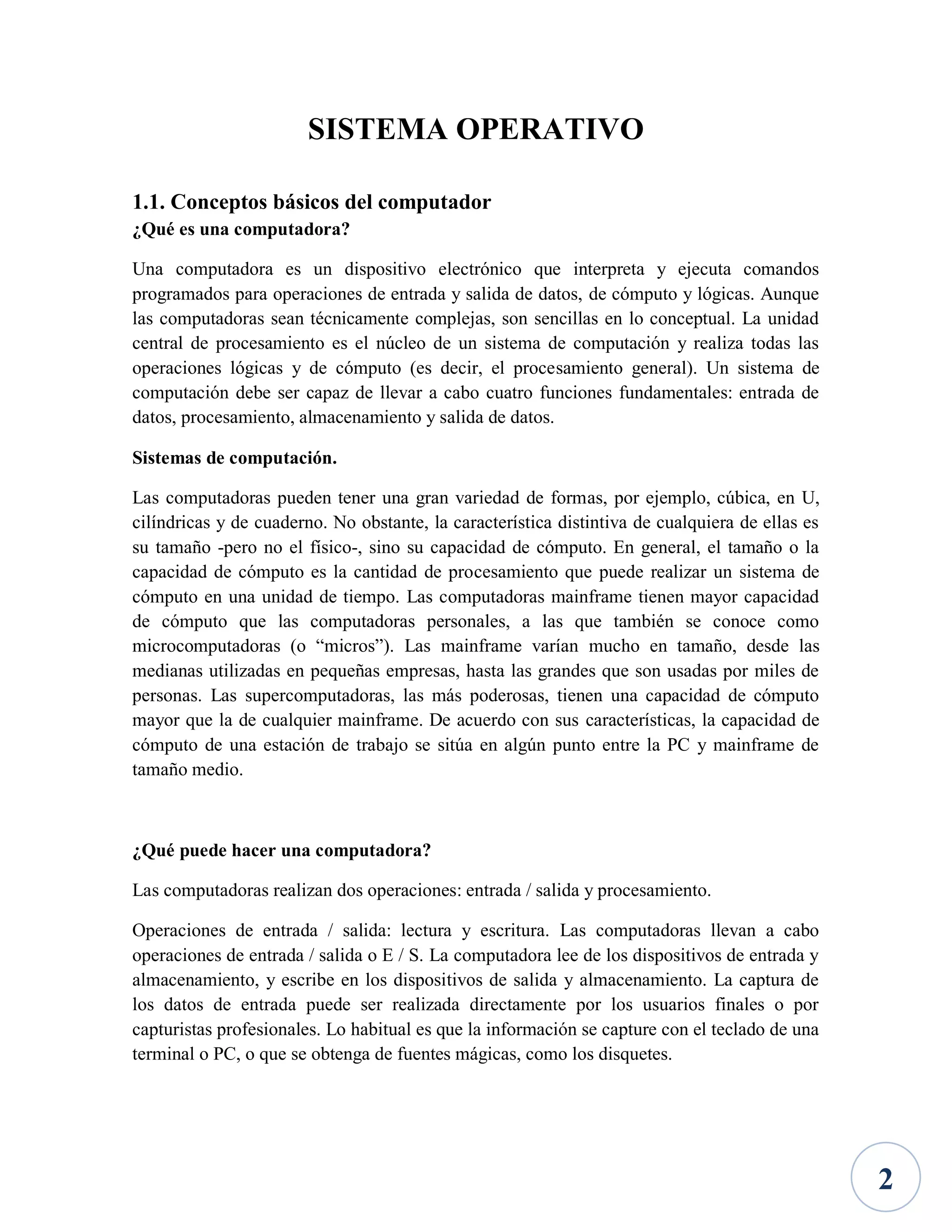 SISTEMA OPERATIVO
1.1. Conceptos básicos del computador
¿Qué es una computadora?
Una computadora es un dispositivo electrónico que interpreta y ejecuta comandos
programados para operaciones de entrada y salida de datos, de cómputo y lógicas. Aunque
las computadoras sean técnicamente complejas, son sencillas en lo conceptual. La unidad
central de procesamiento es el núcleo de un sistema de computación y realiza todas las
operaciones lógicas y de cómputo (es decir, el procesamiento general). Un sistema de
computación debe ser capaz de llevar a cabo cuatro funciones fundamentales: entrada de
datos, procesamiento, almacenamiento y salida de datos.
Sistemas de computación.
Las computadoras pueden tener una gran variedad de formas, por ejemplo, cúbica, en U,
cilíndricas y de cuaderno. No obstante, la característica distintiva de cualquiera de ellas es
su tamaño -pero no el físico-, sino su capacidad de cómputo. En general, el tamaño o la
capacidad de cómputo es la cantidad de procesamiento que puede realizar un sistema de
cómputo en una unidad de tiempo. Las computadoras mainframe tienen mayor capacidad
de cómputo que las computadoras personales, a las que también se conoce como
microcomputadoras (o “micros”). Las mainframe varían mucho en tamaño, desde las
medianas utilizadas en pequeñas empresas, hasta las grandes que son usadas por miles de
personas. Las supercomputadoras, las más poderosas, tienen una capacidad de cómputo
mayor que la de cualquier mainframe. De acuerdo con sus características, la capacidad de
cómputo de una estación de trabajo se sitúa en algún punto entre la PC y mainframe de
tamaño medio.

¿Qué puede hacer una computadora?
Las computadoras realizan dos operaciones: entrada / salida y procesamiento.
Operaciones de entrada / salida: lectura y escritura. Las computadoras llevan a cabo
operaciones de entrada / salida o E / S. La computadora lee de los dispositivos de entrada y
almacenamiento, y escribe en los dispositivos de salida y almacenamiento. La captura de
los datos de entrada puede ser realizada directamente por los usuarios finales o por
capturistas profesionales. Lo habitual es que la información se capture con el teclado de una
terminal o PC, o que se obtenga de fuentes mágicas, como los disquetes.

2

 