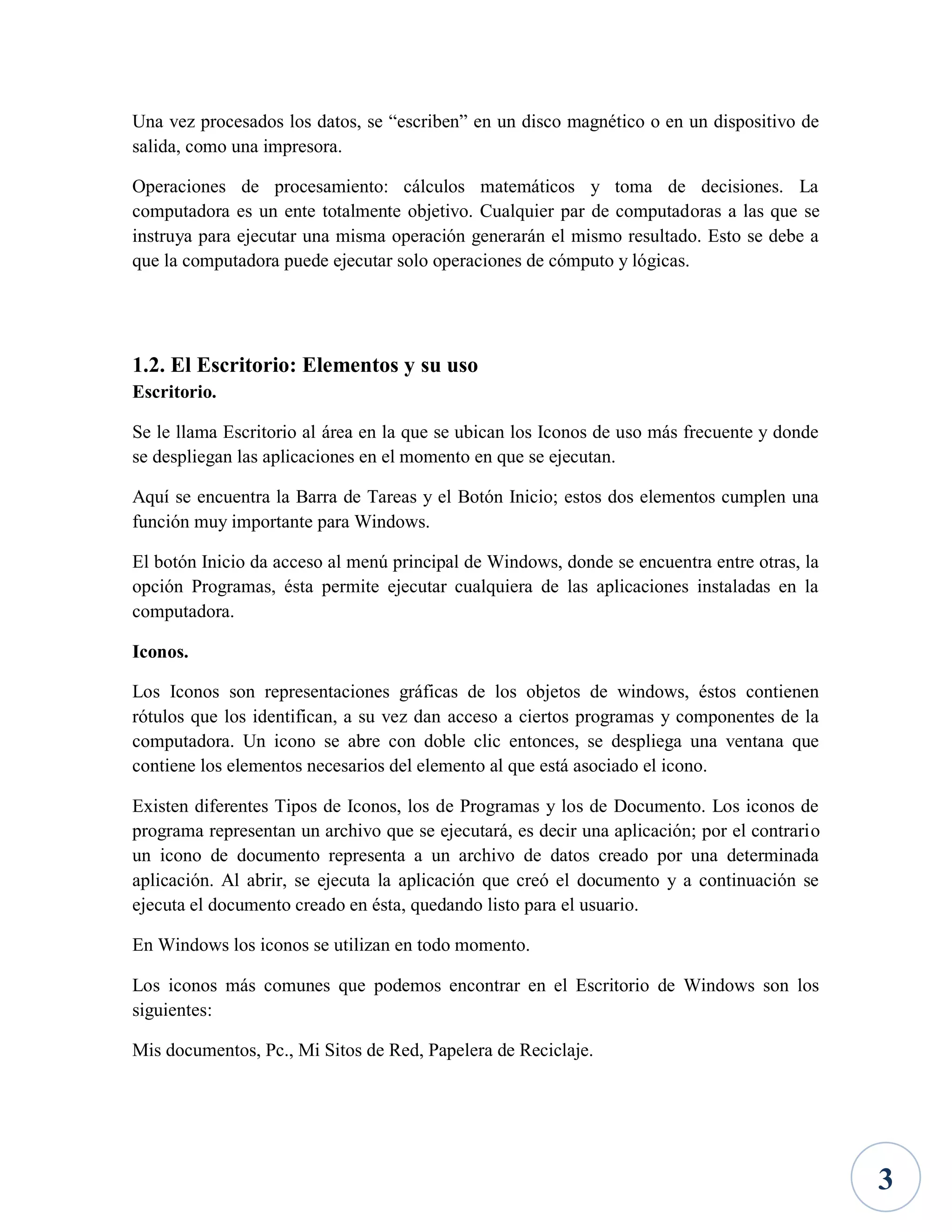 Una vez procesados los datos, se “escriben” en un disco magnético o en un dispositivo de
salida, como una impresora.
Operaciones de procesamiento: cálculos matemáticos y toma de decisiones. La
computadora es un ente totalmente objetivo. Cualquier par de computadoras a las que se
instruya para ejecutar una misma operación generarán el mismo resultado. Esto se debe a
que la computadora puede ejecutar solo operaciones de cómputo y lógicas.

1.2. El Escritorio: Elementos y su uso
Escritorio.
Se le llama Escritorio al área en la que se ubican los Iconos de uso más frecuente y donde
se despliegan las aplicaciones en el momento en que se ejecutan.
Aquí se encuentra la Barra de Tareas y el Botón Inicio; estos dos elementos cumplen una
función muy importante para Windows.
El botón Inicio da acceso al menú principal de Windows, donde se encuentra entre otras, la
opción Programas, ésta permite ejecutar cualquiera de las aplicaciones instaladas en la
computadora.
Iconos.
Los Iconos son representaciones gráficas de los objetos de windows, éstos contienen
rótulos que los identifican, a su vez dan acceso a ciertos programas y componentes de la
computadora. Un icono se abre con doble clic entonces, se despliega una ventana que
contiene los elementos necesarios del elemento al que está asociado el icono.
Existen diferentes Tipos de Iconos, los de Programas y los de Documento. Los iconos de
programa representan un archivo que se ejecutará, es decir una aplicación; por el contrario
un icono de documento representa a un archivo de datos creado por una determinada
aplicación. Al abrir, se ejecuta la aplicación que creó el documento y a continuación se
ejecuta el documento creado en ésta, quedando listo para el usuario.
En Windows los iconos se utilizan en todo momento.
Los iconos más comunes que podemos encontrar en el Escritorio de Windows son los
siguientes:
Mis documentos, Pc., Mi Sitos de Red, Papelera de Reciclaje.

3

 