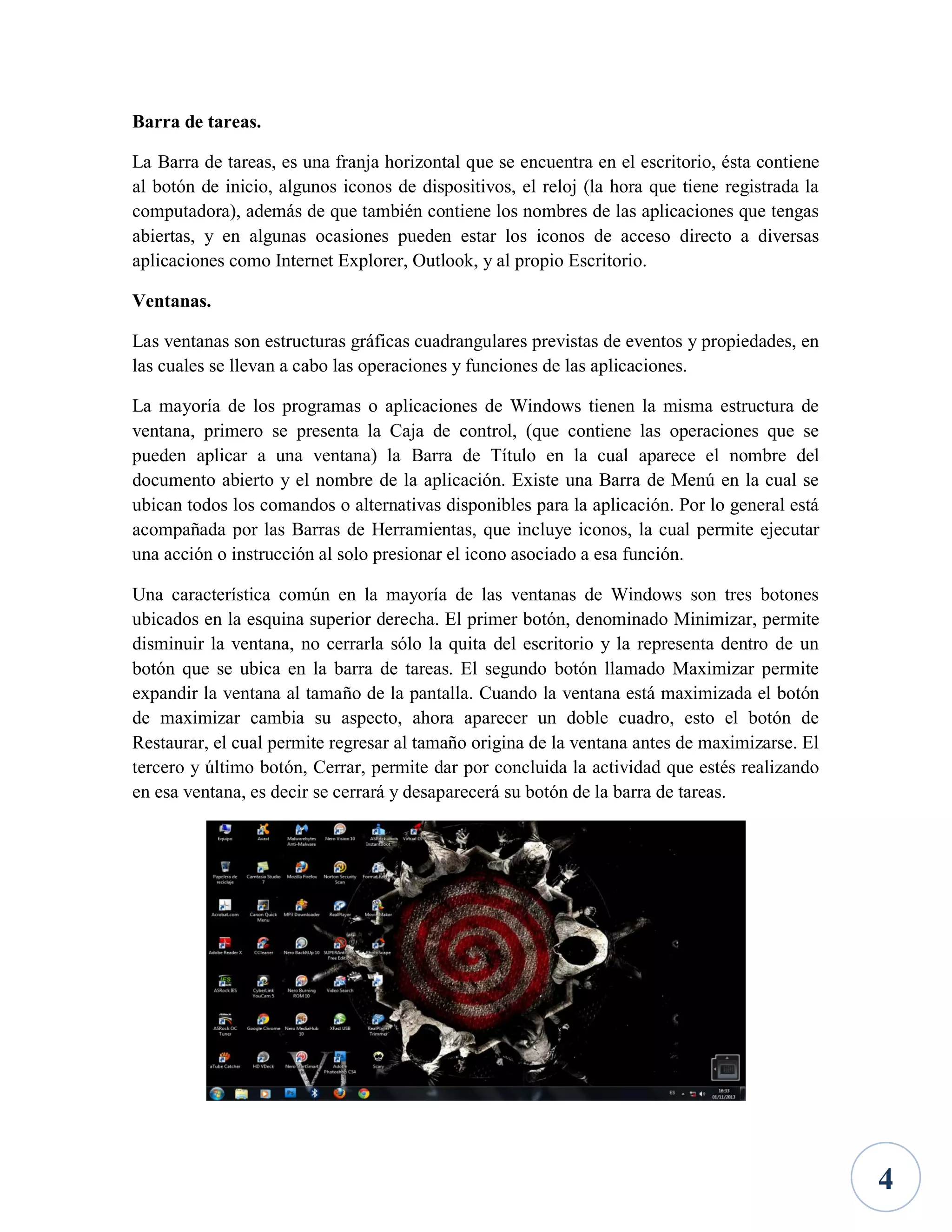 Barra de tareas.
La Barra de tareas, es una franja horizontal que se encuentra en el escritorio, ésta contiene
al botón de inicio, algunos iconos de dispositivos, el reloj (la hora que tiene registrada la
computadora), además de que también contiene los nombres de las aplicaciones que tengas
abiertas, y en algunas ocasiones pueden estar los iconos de acceso directo a diversas
aplicaciones como Internet Explorer, Outlook, y al propio Escritorio.
Ventanas.
Las ventanas son estructuras gráficas cuadrangulares previstas de eventos y propiedades, en
las cuales se llevan a cabo las operaciones y funciones de las aplicaciones.
La mayoría de los programas o aplicaciones de Windows tienen la misma estructura de
ventana, primero se presenta la Caja de control, (que contiene las operaciones que se
pueden aplicar a una ventana) la Barra de Título en la cual aparece el nombre del
documento abierto y el nombre de la aplicación. Existe una Barra de Menú en la cual se
ubican todos los comandos o alternativas disponibles para la aplicación. Por lo general está
acompañada por las Barras de Herramientas, que incluye iconos, la cual permite ejecutar
una acción o instrucción al solo presionar el icono asociado a esa función.
Una característica común en la mayoría de las ventanas de Windows son tres botones
ubicados en la esquina superior derecha. El primer botón, denominado Minimizar, permite
disminuir la ventana, no cerrarla sólo la quita del escritorio y la representa dentro de un
botón que se ubica en la barra de tareas. El segundo botón llamado Maximizar permite
expandir la ventana al tamaño de la pantalla. Cuando la ventana está maximizada el botón
de maximizar cambia su aspecto, ahora aparecer un doble cuadro, esto el botón de
Restaurar, el cual permite regresar al tamaño origina de la ventana antes de maximizarse. El
tercero y último botón, Cerrar, permite dar por concluida la actividad que estés realizando
en esa ventana, es decir se cerrará y desaparecerá su botón de la barra de tareas.

4

 