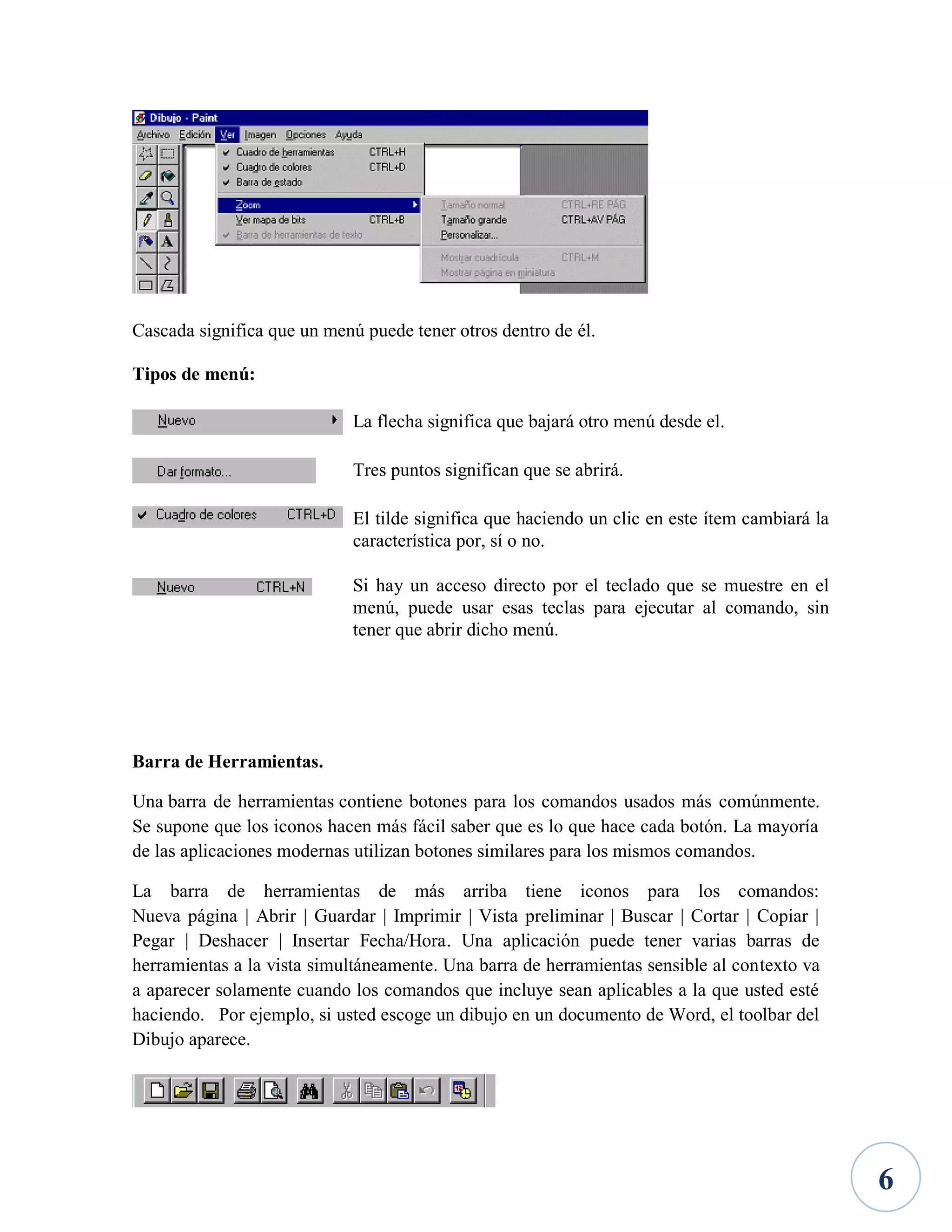 Cascada significa que un menú puede tener otros dentro de él.
Tipos de menú:
La flecha significa que bajará otro menú desde el.
Tres puntos significan que se abrirá.
El tilde significa que haciendo un clic en este ítem cambiará la
característica por, sí o no.
Si hay un acceso directo por el teclado que se muestre en el
menú, puede usar esas teclas para ejecutar al comando, sin
tener que abrir dicho menú.

Barra de Herramientas.
Una barra de herramientas contiene botones para los comandos usados más comúnmente.
Se supone que los iconos hacen más fácil saber que es lo que hace cada botón. La mayoría
de las aplicaciones modernas utilizan botones similares para los mismos comandos.
La barra de herramientas de más arriba tiene iconos para los comandos:
Nueva página | Abrir | Guardar | Imprimir | Vista preliminar | Buscar | Cortar | Copiar |
Pegar | Deshacer | Insertar Fecha/Hora. Una aplicación puede tener varias barras de
herramientas a la vista simultáneamente. Una barra de herramientas sensible al contexto va
a aparecer solamente cuando los comandos que incluye sean aplicables a la que usted esté
haciendo. Por ejemplo, si usted escoge un dibujo en un documento de Word, el toolbar del
Dibujo aparece.

6

 