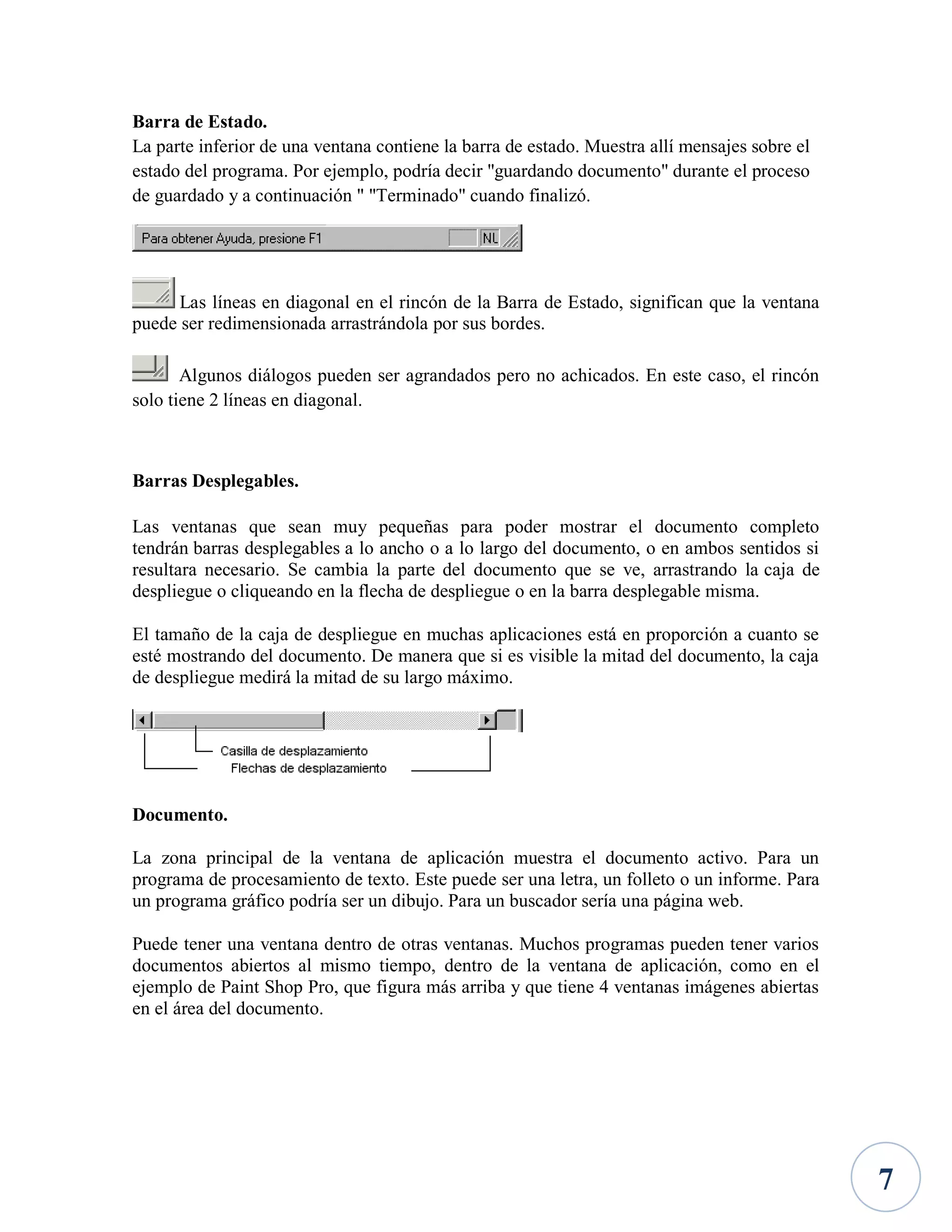 Barra de Estado.
La parte inferior de una ventana contiene la barra de estado. Muestra allí mensajes sobre el
estado del programa. Por ejemplo, podría decir "guardando documento" durante el proceso
de guardado y a continuación " "Terminado" cuando finalizó.

Las líneas en diagonal en el rincón de la Barra de Estado, significan que la ventana
puede ser redimensionada arrastrándola por sus bordes.
Algunos diálogos pueden ser agrandados pero no achicados. En este caso, el rincón
solo tiene 2 líneas en diagonal.

Barras Desplegables.
Las ventanas que sean muy pequeñas para poder mostrar el documento completo
tendrán barras desplegables a lo ancho o a lo largo del documento, o en ambos sentidos si
resultara necesario. Se cambia la parte del documento que se ve, arrastrando la caja de
despliegue o cliqueando en la flecha de despliegue o en la barra desplegable misma.
El tamaño de la caja de despliegue en muchas aplicaciones está en proporción a cuanto se
esté mostrando del documento. De manera que si es visible la mitad del documento, la caja
de despliegue medirá la mitad de su largo máximo.

Documento.
La zona principal de la ventana de aplicación muestra el documento activo. Para un
programa de procesamiento de texto. Este puede ser una letra, un folleto o un informe. Para
un programa gráfico podría ser un dibujo. Para un buscador sería una página web.
Puede tener una ventana dentro de otras ventanas. Muchos programas pueden tener varios
documentos abiertos al mismo tiempo, dentro de la ventana de aplicación, como en el
ejemplo de Paint Shop Pro, que figura más arriba y que tiene 4 ventanas imágenes abiertas
en el área del documento.

7

 