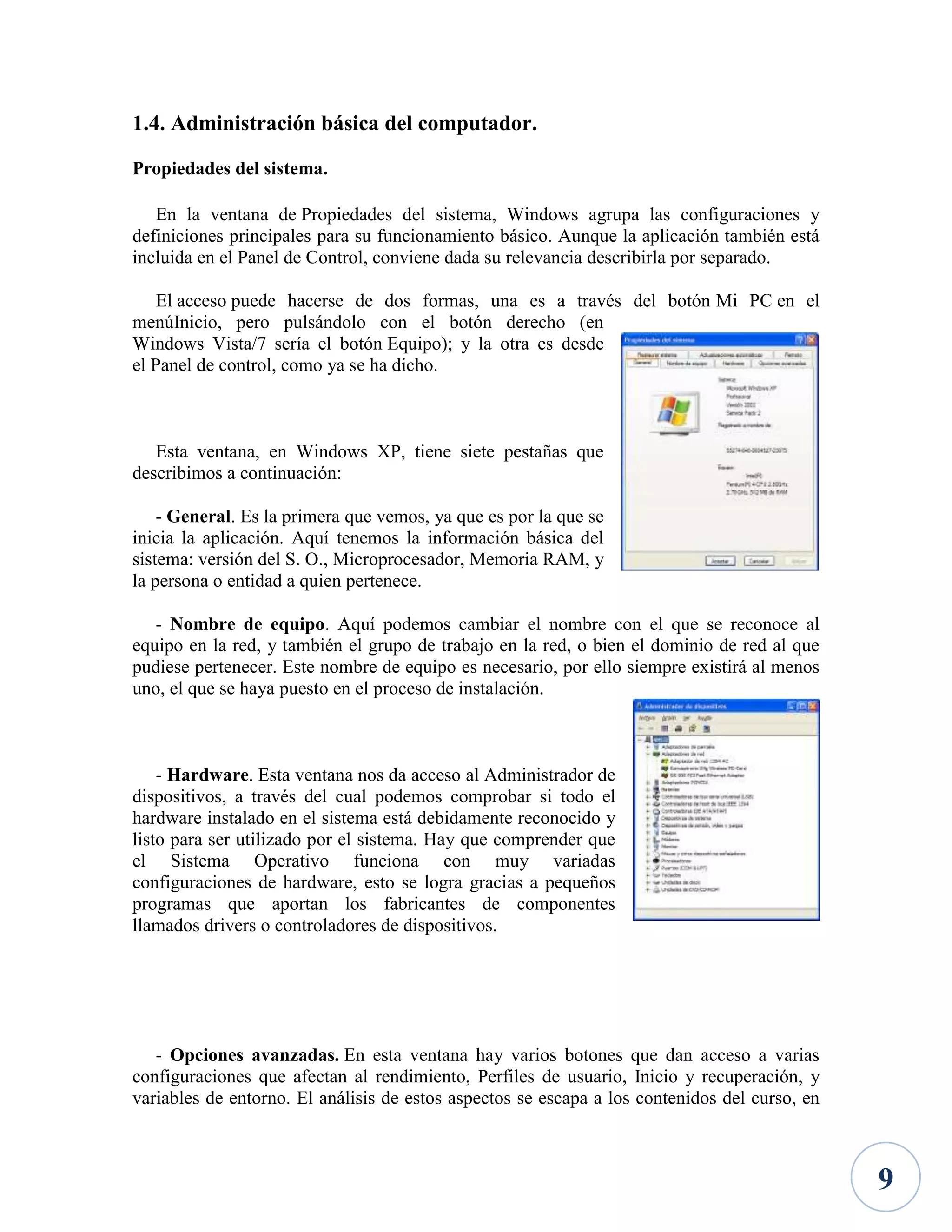 1.4. Administración básica del computador.
Propiedades del sistema.
En la ventana de Propiedades del sistema, Windows agrupa las configuraciones y
definiciones principales para su funcionamiento básico. Aunque la aplicación también está
incluida en el Panel de Control, conviene dada su relevancia describirla por separado.
El acceso puede hacerse de dos formas, una es a través del botón Mi PC en el
menúInicio, pero pulsándolo con el botón derecho (en
Windows Vista/7 sería el botón Equipo); y la otra es desde
el Panel de control, como ya se ha dicho.

Esta ventana, en Windows XP, tiene siete pestañas que
describimos a continuación:
- General. Es la primera que vemos, ya que es por la que se
inicia la aplicación. Aquí tenemos la información básica del
sistema: versión del S. O., Microprocesador, Memoria RAM, y
la persona o entidad a quien pertenece.
- Nombre de equipo. Aquí podemos cambiar el nombre con el que se reconoce al
equipo en la red, y también el grupo de trabajo en la red, o bien el dominio de red al que
pudiese pertenecer. Este nombre de equipo es necesario, por ello siempre existirá al menos
uno, el que se haya puesto en el proceso de instalación.

- Hardware. Esta ventana nos da acceso al Administrador de
dispositivos, a través del cual podemos comprobar si todo el
hardware instalado en el sistema está debidamente reconocido y
listo para ser utilizado por el sistema. Hay que comprender que
el Sistema Operativo funciona con muy variadas
configuraciones de hardware, esto se logra gracias a pequeños
programas que aportan los fabricantes de componentes
llamados drivers o controladores de dispositivos.

- Opciones avanzadas. En esta ventana hay varios botones que dan acceso a varias
configuraciones que afectan al rendimiento, Perfiles de usuario, Inicio y recuperación, y
variables de entorno. El análisis de estos aspectos se escapa a los contenidos del curso, en

9

 