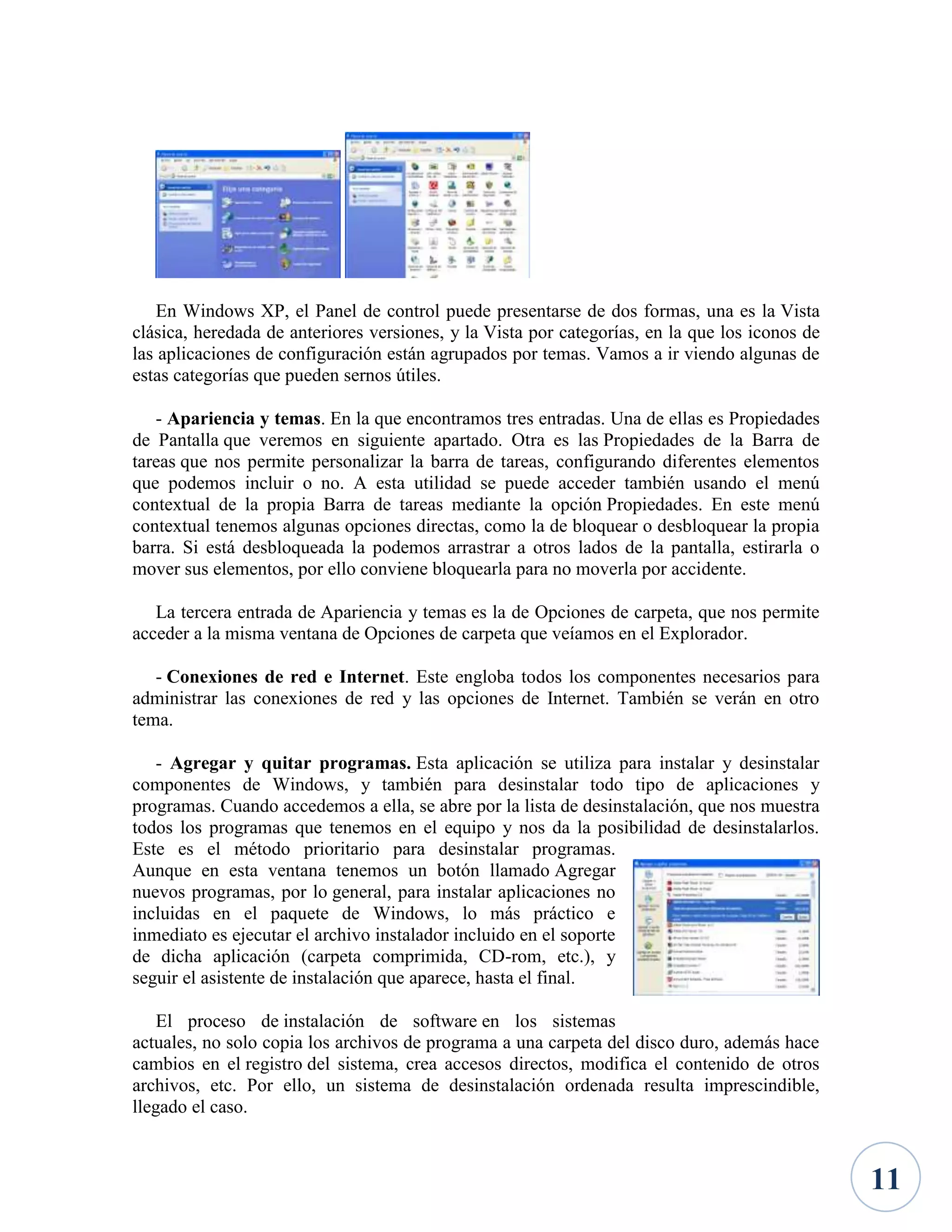 En Windows XP, el Panel de control puede presentarse de dos formas, una es la Vista
clásica, heredada de anteriores versiones, y la Vista por categorías, en la que los iconos de
las aplicaciones de configuración están agrupados por temas. Vamos a ir viendo algunas de
estas categorías que pueden sernos útiles.
- Apariencia y temas. En la que encontramos tres entradas. Una de ellas es Propiedades
de Pantalla que veremos en siguiente apartado. Otra es las Propiedades de la Barra de
tareas que nos permite personalizar la barra de tareas, configurando diferentes elementos
que podemos incluir o no. A esta utilidad se puede acceder también usando el menú
contextual de la propia Barra de tareas mediante la opción Propiedades. En este menú
contextual tenemos algunas opciones directas, como la de bloquear o desbloquear la propia
barra. Si está desbloqueada la podemos arrastrar a otros lados de la pantalla, estirarla o
mover sus elementos, por ello conviene bloquearla para no moverla por accidente.
La tercera entrada de Apariencia y temas es la de Opciones de carpeta, que nos permite
acceder a la misma ventana de Opciones de carpeta que veíamos en el Explorador.
- Conexiones de red e Internet. Este engloba todos los componentes necesarios para
administrar las conexiones de red y las opciones de Internet. También se verán en otro
tema.
- Agregar y quitar programas. Esta aplicación se utiliza para instalar y desinstalar
componentes de Windows, y también para desinstalar todo tipo de aplicaciones y
programas. Cuando accedemos a ella, se abre por la lista de desinstalación, que nos muestra
todos los programas que tenemos en el equipo y nos da la posibilidad de desinstalarlos.
Este es el método prioritario para desinstalar programas.
Aunque en esta ventana tenemos un botón llamado Agregar
nuevos programas, por lo general, para instalar aplicaciones no
incluidas en el paquete de Windows, lo más práctico e
inmediato es ejecutar el archivo instalador incluido en el soporte
de dicha aplicación (carpeta comprimida, CD-rom, etc.), y
seguir el asistente de instalación que aparece, hasta el final.
El proceso de instalación de software en los sistemas
actuales, no solo copia los archivos de programa a una carpeta del disco duro, además hace
cambios en el registro del sistema, crea accesos directos, modifica el contenido de otros
archivos, etc. Por ello, un sistema de desinstalación ordenada resulta imprescindible,
llegado el caso.

11

 