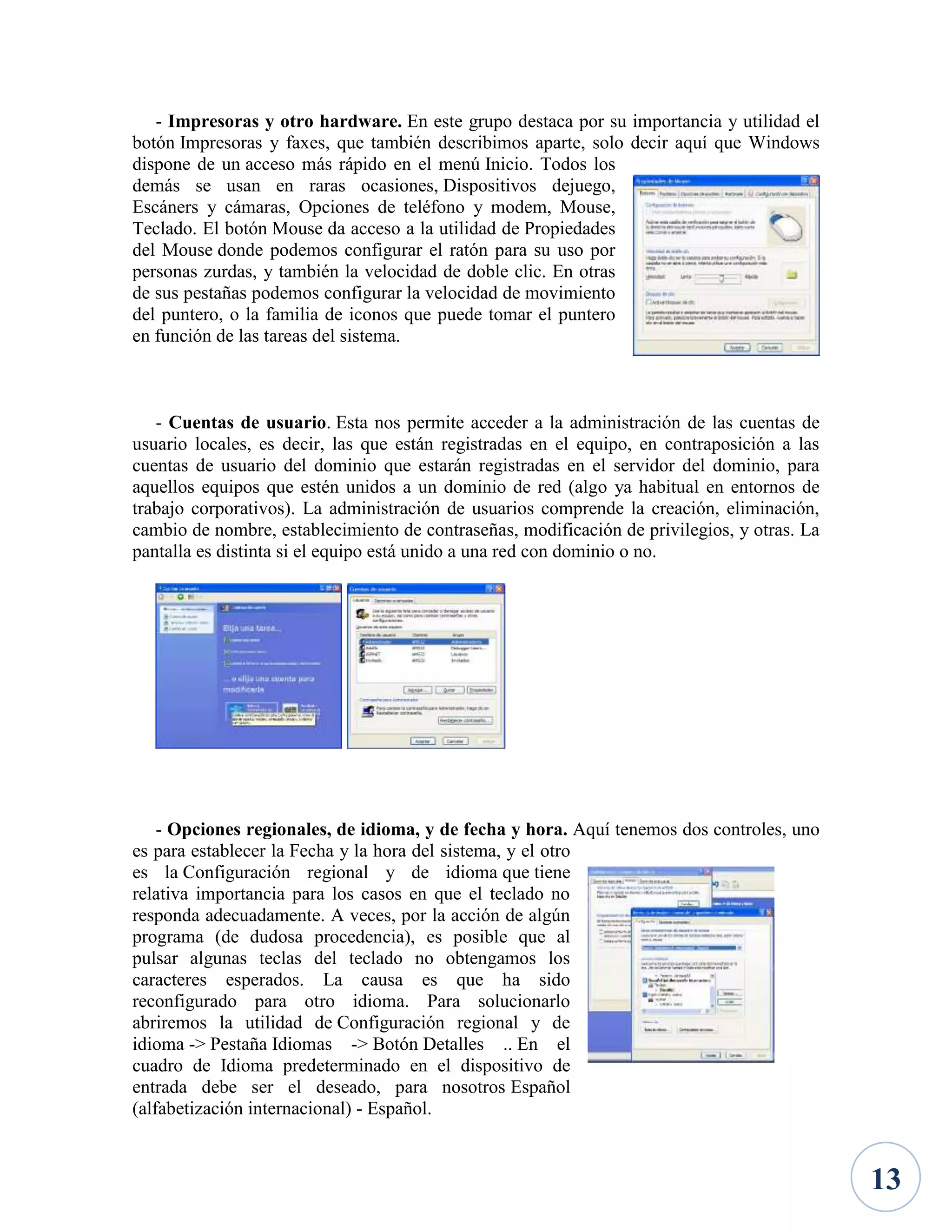 - Impresoras y otro hardware. En este grupo destaca por su importancia y utilidad el
botón Impresoras y faxes, que también describimos aparte, solo decir aquí que Windows
dispone de un acceso más rápido en el menú Inicio. Todos los
demás se usan en raras ocasiones, Dispositivos dejuego,
Escáners y cámaras, Opciones de teléfono y modem, Mouse,
Teclado. El botón Mouse da acceso a la utilidad de Propiedades
del Mouse donde podemos configurar el ratón para su uso por
personas zurdas, y también la velocidad de doble clic. En otras
de sus pestañas podemos configurar la velocidad de movimiento
del puntero, o la familia de iconos que puede tomar el puntero
en función de las tareas del sistema.

- Cuentas de usuario. Esta nos permite acceder a la administración de las cuentas de
usuario locales, es decir, las que están registradas en el equipo, en contraposición a las
cuentas de usuario del dominio que estarán registradas en el servidor del dominio, para
aquellos equipos que estén unidos a un dominio de red (algo ya habitual en entornos de
trabajo corporativos). La administración de usuarios comprende la creación, eliminación,
cambio de nombre, establecimiento de contraseñas, modificación de privilegios, y otras. La
pantalla es distinta si el equipo está unido a una red con dominio o no.

- Opciones regionales, de idioma, y de fecha y hora. Aquí tenemos dos controles, uno
es para establecer la Fecha y la hora del sistema, y el otro
es la Configuración regional y de idioma que tiene
relativa importancia para los casos en que el teclado no
responda adecuadamente. A veces, por la acción de algún
programa (de dudosa procedencia), es posible que al
pulsar algunas teclas del teclado no obtengamos los
caracteres esperados. La causa es que ha sido
reconfigurado para otro idioma. Para solucionarlo
abriremos la utilidad de Configuración regional y de
idioma -> Pestaña Idiomas -> Botón Detalles .. En el
cuadro de Idioma predeterminado en el dispositivo de
entrada debe ser el deseado, para nosotros Español
(alfabetización internacional) - Español.

13

 