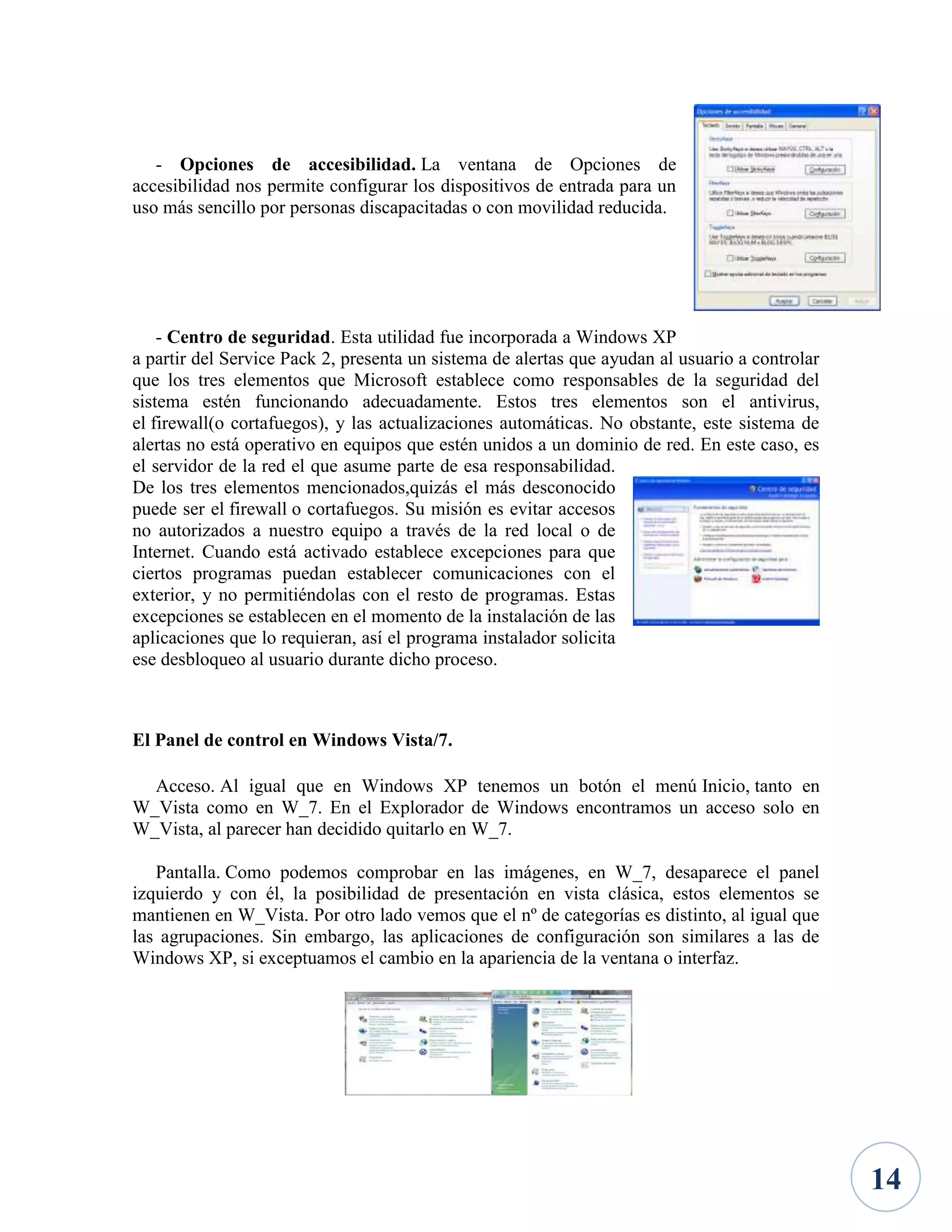 - Opciones de accesibilidad. La ventana de Opciones de
accesibilidad nos permite configurar los dispositivos de entrada para un
uso más sencillo por personas discapacitadas o con movilidad reducida.

- Centro de seguridad. Esta utilidad fue incorporada a Windows XP
a partir del Service Pack 2, presenta un sistema de alertas que ayudan al usuario a controlar
que los tres elementos que Microsoft establece como responsables de la seguridad del
sistema estén funcionando adecuadamente. Estos tres elementos son el antivirus,
el firewall(o cortafuegos), y las actualizaciones automáticas. No obstante, este sistema de
alertas no está operativo en equipos que estén unidos a un dominio de red. En este caso, es
el servidor de la red el que asume parte de esa responsabilidad.
De los tres elementos mencionados,quizás el más desconocido
puede ser el firewall o cortafuegos. Su misión es evitar accesos
no autorizados a nuestro equipo a través de la red local o de
Internet. Cuando está activado establece excepciones para que
ciertos programas puedan establecer comunicaciones con el
exterior, y no permitiéndolas con el resto de programas. Estas
excepciones se establecen en el momento de la instalación de las
aplicaciones que lo requieran, así el programa instalador solicita
ese desbloqueo al usuario durante dicho proceso.

El Panel de control en Windows Vista/7.
Acceso. Al igual que en Windows XP tenemos un botón el menú Inicio, tanto en
W_Vista como en W_7. En el Explorador de Windows encontramos un acceso solo en
W_Vista, al parecer han decidido quitarlo en W_7.
Pantalla. Como podemos comprobar en las imágenes, en W_7, desaparece el panel
izquierdo y con él, la posibilidad de presentación en vista clásica, estos elementos se
mantienen en W_Vista. Por otro lado vemos que el nº de categorías es distinto, al igual que
las agrupaciones. Sin embargo, las aplicaciones de configuración son similares a las de
Windows XP, si exceptuamos el cambio en la apariencia de la ventana o interfaz.

14

 