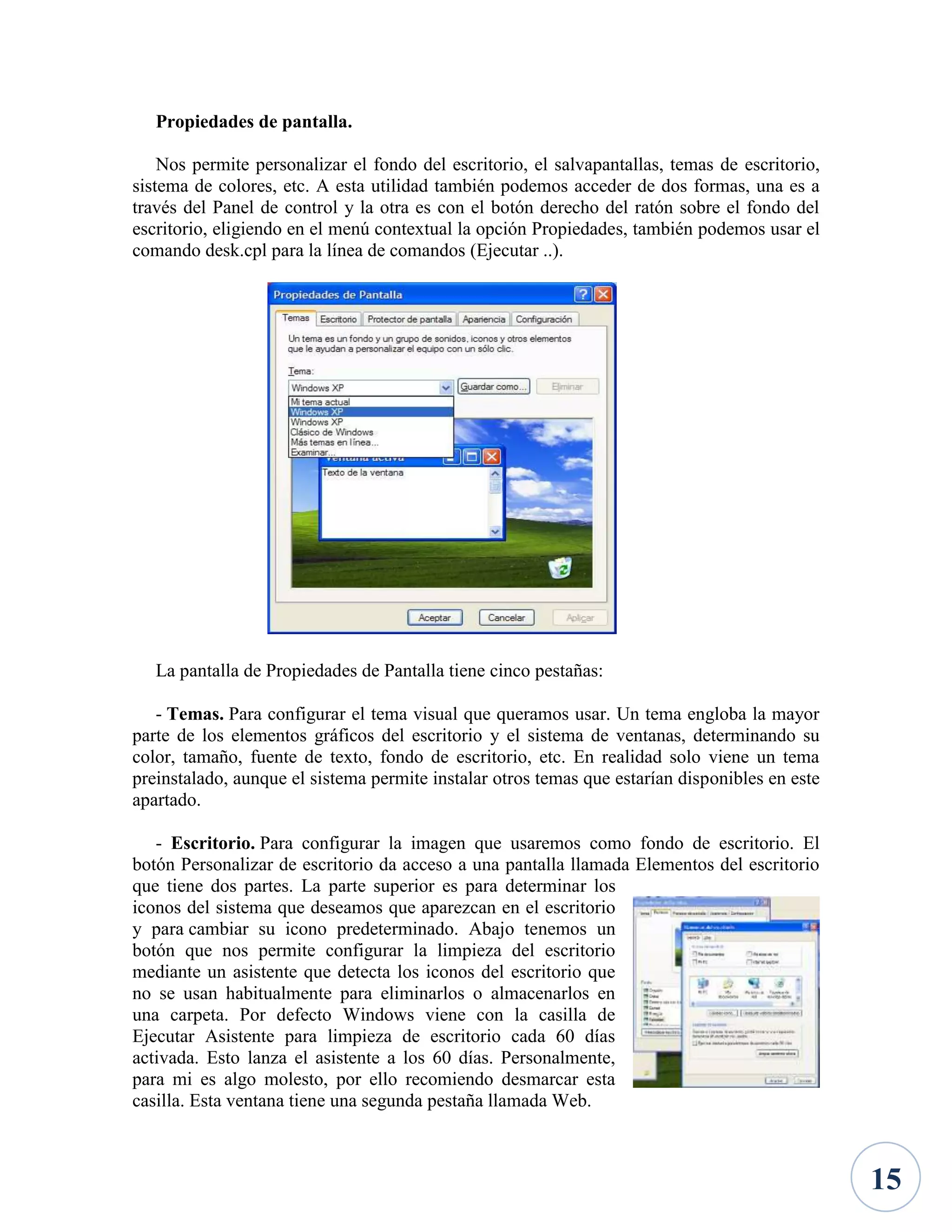 Propiedades de pantalla.
Nos permite personalizar el fondo del escritorio, el salvapantallas, temas de escritorio,
sistema de colores, etc. A esta utilidad también podemos acceder de dos formas, una es a
través del Panel de control y la otra es con el botón derecho del ratón sobre el fondo del
escritorio, eligiendo en el menú contextual la opción Propiedades, también podemos usar el
comando desk.cpl para la línea de comandos (Ejecutar ..).

La pantalla de Propiedades de Pantalla tiene cinco pestañas:
- Temas. Para configurar el tema visual que queramos usar. Un tema engloba la mayor
parte de los elementos gráficos del escritorio y el sistema de ventanas, determinando su
color, tamaño, fuente de texto, fondo de escritorio, etc. En realidad solo viene un tema
preinstalado, aunque el sistema permite instalar otros temas que estarían disponibles en este
apartado.
- Escritorio. Para configurar la imagen que usaremos como fondo de escritorio. El
botón Personalizar de escritorio da acceso a una pantalla llamada Elementos del escritorio
que tiene dos partes. La parte superior es para determinar los
iconos del sistema que deseamos que aparezcan en el escritorio
y para cambiar su icono predeterminado. Abajo tenemos un
botón que nos permite configurar la limpieza del escritorio
mediante un asistente que detecta los iconos del escritorio que
no se usan habitualmente para eliminarlos o almacenarlos en
una carpeta. Por defecto Windows viene con la casilla de
Ejecutar Asistente para limpieza de escritorio cada 60 días
activada. Esto lanza el asistente a los 60 días. Personalmente,
para mi es algo molesto, por ello recomiendo desmarcar esta
casilla. Esta ventana tiene una segunda pestaña llamada Web.

15

 