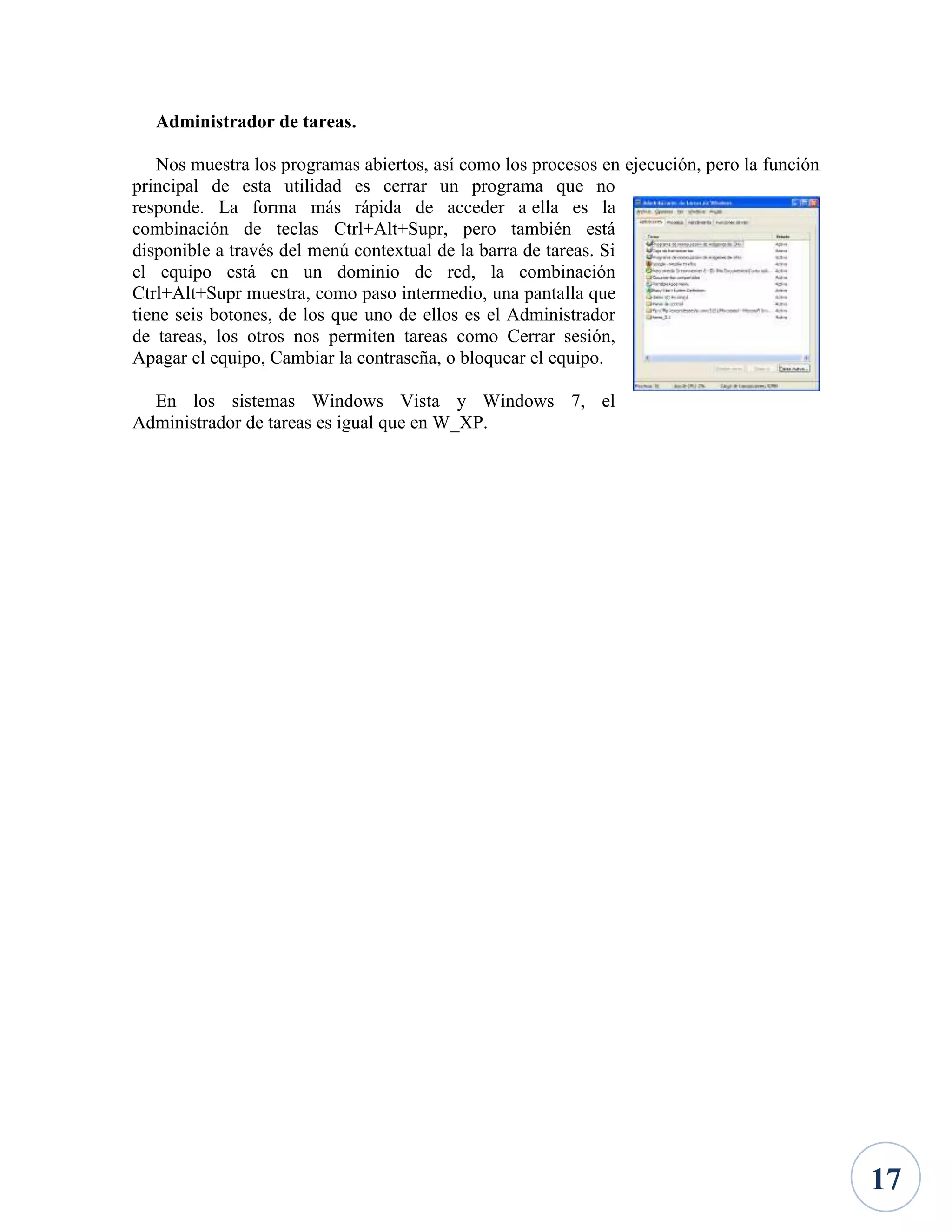 Administrador de tareas.
Nos muestra los programas abiertos, así como los procesos en ejecución, pero la función
principal de esta utilidad es cerrar un programa que no
responde. La forma más rápida de acceder a ella es la
combinación de teclas Ctrl+Alt+Supr, pero también está
disponible a través del menú contextual de la barra de tareas. Si
el equipo está en un dominio de red, la combinación
Ctrl+Alt+Supr muestra, como paso intermedio, una pantalla que
tiene seis botones, de los que uno de ellos es el Administrador
de tareas, los otros nos permiten tareas como Cerrar sesión,
Apagar el equipo, Cambiar la contraseña, o bloquear el equipo.
En los sistemas Windows Vista y Windows 7, el
Administrador de tareas es igual que en W_XP.

17

 