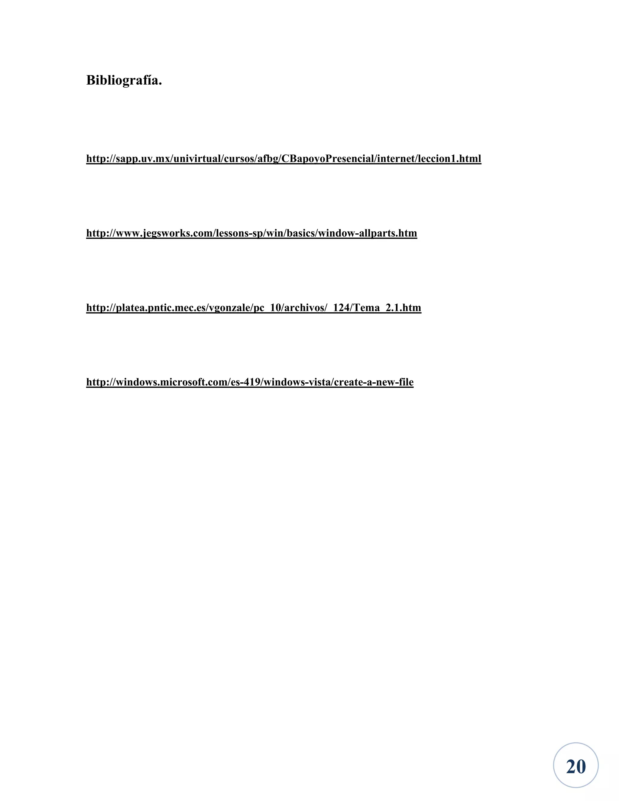 Bibliografía.

http://sapp.uv.mx/univirtual/cursos/afbg/CBapoyoPresencial/internet/leccion1.html

http://www.jegsworks.com/lessons-sp/win/basics/window-allparts.htm

http://platea.pntic.mec.es/vgonzale/pc_10/archivos/_124/Tema_2.1.htm

http://windows.microsoft.com/es-419/windows-vista/create-a-new-file

20

 