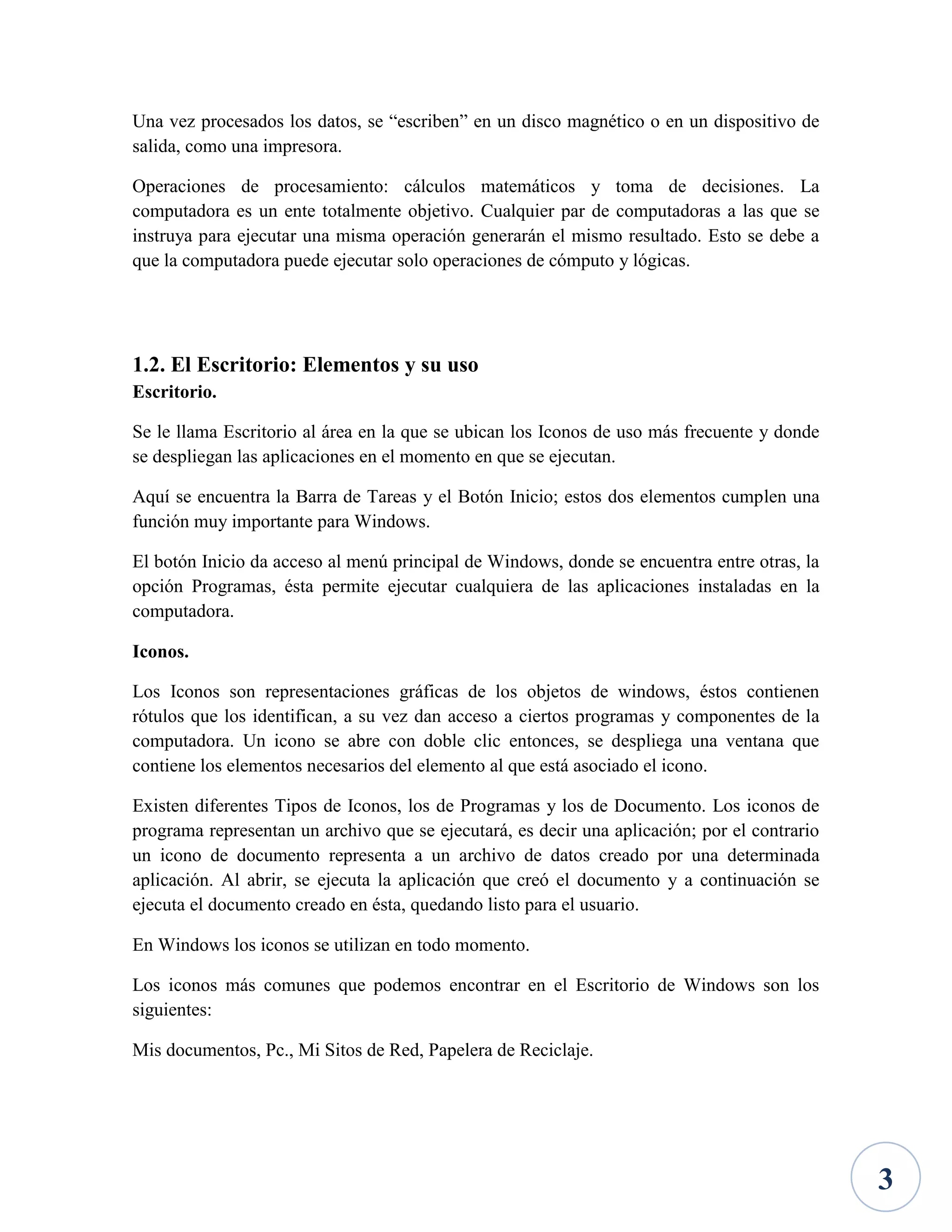Una vez procesados los datos, se “escriben” en un disco magnético o en un dispositivo de
salida, como una impresora.
Operaciones de procesamiento: cálculos matemáticos y toma de decisiones. La
computadora es un ente totalmente objetivo. Cualquier par de computadoras a las que se
instruya para ejecutar una misma operación generarán el mismo resultado. Esto se debe a
que la computadora puede ejecutar solo operaciones de cómputo y lógicas.

1.2. El Escritorio: Elementos y su uso
Escritorio.
Se le llama Escritorio al área en la que se ubican los Iconos de uso más frecuente y donde
se despliegan las aplicaciones en el momento en que se ejecutan.
Aquí se encuentra la Barra de Tareas y el Botón Inicio; estos dos elementos cumplen una
función muy importante para Windows.
El botón Inicio da acceso al menú principal de Windows, donde se encuentra entre otras, la
opción Programas, ésta permite ejecutar cualquiera de las aplicaciones instaladas en la
computadora.
Iconos.
Los Iconos son representaciones gráficas de los objetos de windows, éstos contienen
rótulos que los identifican, a su vez dan acceso a ciertos programas y componentes de la
computadora. Un icono se abre con doble clic entonces, se despliega una ventana que
contiene los elementos necesarios del elemento al que está asociado el icono.
Existen diferentes Tipos de Iconos, los de Programas y los de Documento. Los iconos de
programa representan un archivo que se ejecutará, es decir una aplicación; por el contrario
un icono de documento representa a un archivo de datos creado por una determinada
aplicación. Al abrir, se ejecuta la aplicación que creó el documento y a continuación se
ejecuta el documento creado en ésta, quedando listo para el usuario.
En Windows los iconos se utilizan en todo momento.
Los iconos más comunes que podemos encontrar en el Escritorio de Windows son los
siguientes:
Mis documentos, Pc., Mi Sitos de Red, Papelera de Reciclaje.

3

 