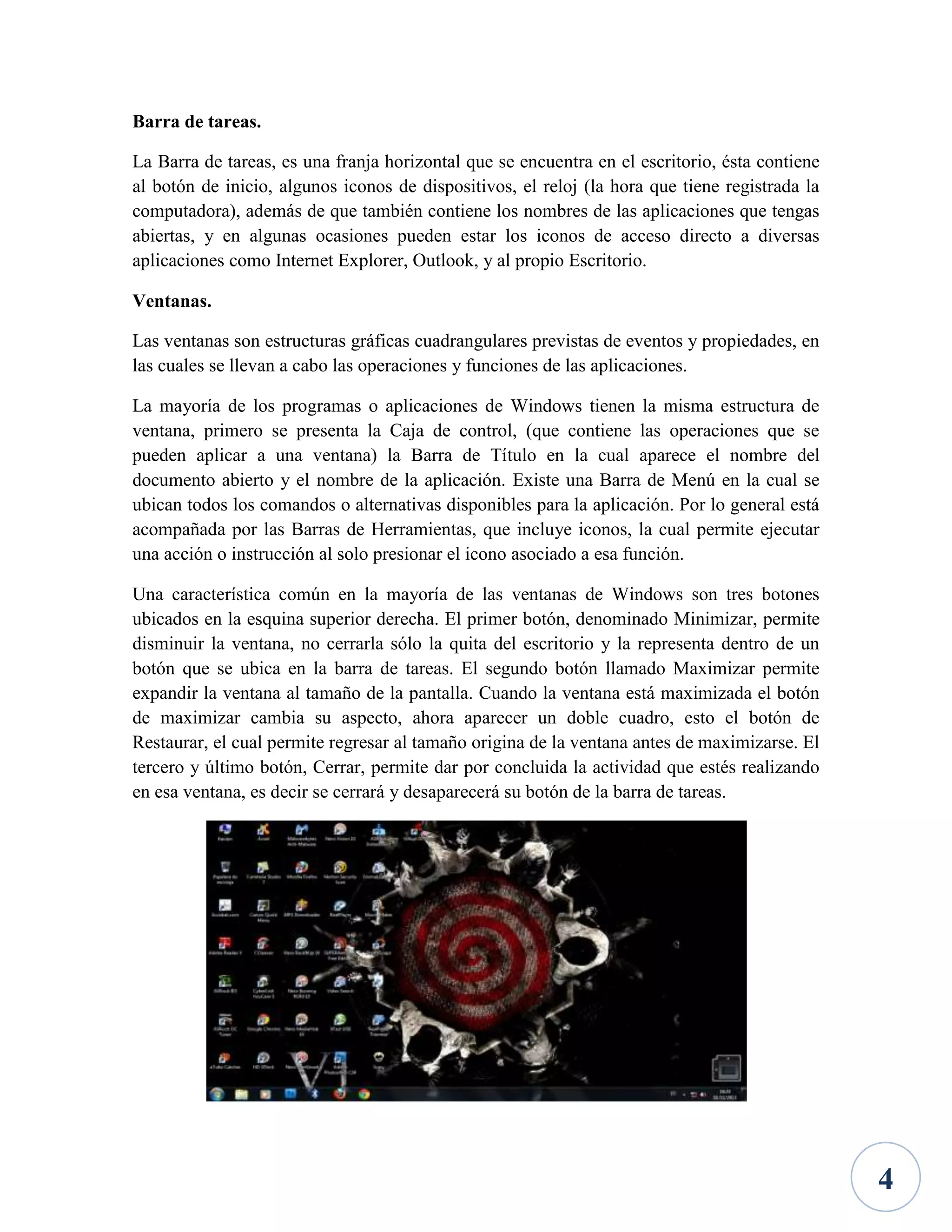Barra de tareas.
La Barra de tareas, es una franja horizontal que se encuentra en el escritorio, ésta contiene
al botón de inicio, algunos iconos de dispositivos, el reloj (la hora que tiene registrada la
computadora), además de que también contiene los nombres de las aplicaciones que tengas
abiertas, y en algunas ocasiones pueden estar los iconos de acceso directo a diversas
aplicaciones como Internet Explorer, Outlook, y al propio Escritorio.
Ventanas.
Las ventanas son estructuras gráficas cuadrangulares previstas de eventos y propiedades, en
las cuales se llevan a cabo las operaciones y funciones de las aplicaciones.
La mayoría de los programas o aplicaciones de Windows tienen la misma estructura de
ventana, primero se presenta la Caja de control, (que contiene las operaciones que se
pueden aplicar a una ventana) la Barra de Título en la cual aparece el nombre del
documento abierto y el nombre de la aplicación. Existe una Barra de Menú en la cual se
ubican todos los comandos o alternativas disponibles para la aplicación. Por lo general está
acompañada por las Barras de Herramientas, que incluye iconos, la cual permite ejecutar
una acción o instrucción al solo presionar el icono asociado a esa función.
Una característica común en la mayoría de las ventanas de Windows son tres botones
ubicados en la esquina superior derecha. El primer botón, denominado Minimizar, permite
disminuir la ventana, no cerrarla sólo la quita del escritorio y la representa dentro de un
botón que se ubica en la barra de tareas. El segundo botón llamado Maximizar permite
expandir la ventana al tamaño de la pantalla. Cuando la ventana está maximizada el botón
de maximizar cambia su aspecto, ahora aparecer un doble cuadro, esto el botón de
Restaurar, el cual permite regresar al tamaño origina de la ventana antes de maximizarse. El
tercero y último botón, Cerrar, permite dar por concluida la actividad que estés realizando
en esa ventana, es decir se cerrará y desaparecerá su botón de la barra de tareas.

4

 