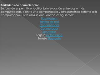 Periféricos de comunicación
Su función es permitir o facilitar la interacción entre dos o más
computadoras, o entre una computadora y otro periférico externo a la
computadora. Entre ellos se encuentran los siguientes:
Fax-Módem
Tarjeta de red
Concentrador
Conmutador
Enrutador
Tarjeta inalámbrica
Tarjeta Bluetooth

 