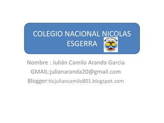 COLEGIO NACIONAL NICOLAS
ESGERRA
Nombre : Julián Camilo Aranda García
GMAIL:julianaranda20@gmail.com
Blogger:ticjuliancamilo801.blogspot.com

 
