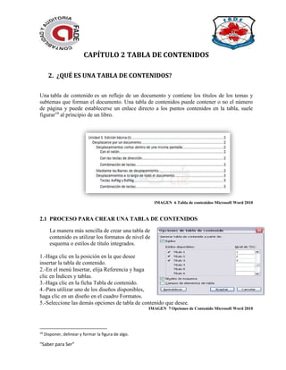 “Saber para Ser”
CAPÍTULO 2 TABLA DE CONTENIDOS
2. ¿QUÉ ES UNA TABLA DE CONTENIDOS?
Una tabla de contenido es un reflejo de un documento y contiene los títulos de los temas y
subtemas que forman el documento. Una tabla de contenidos puede contener o no el número
de página y puede establecerse un enlace directo a los puntos contenidos en la tabla, suele
figurar10
al principio de un libro.
IMAGEN 6 Tabla de contenidos Microsoft Word 2010
2.1 PROCESO PARA CREAR UNA TABLA DE CONTENIDOS
La manera más sencilla de crear una tabla de
contenido es utilizar los formatos de nivel de
esquema o estilos de título integrados.
1.-Haga clic en la posición en la que desee
insertar la tabla de contenido.
2.-En el menú Insertar, elija Referencia y haga
clic en Índices y tablas.
3.-Haga clic en la ficha Tabla de contenido.
4.-Para utilizar uno de los diseños disponibles,
haga clic en un diseño en el cuadro Formatos.
5.-Seleccione las demás opciones de tabla de contenido que desee.
IMAGEN 7 Opciones de Contenido Microsoft Word 2010
10
Disponer, delinear y formar la figura de algo.
 