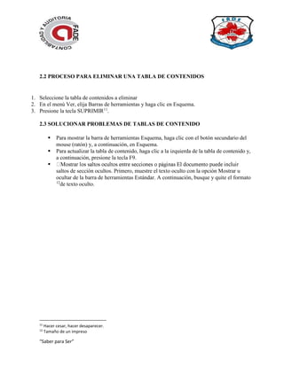 “Saber para Ser”
2.2 PROCESO PARA ELIMINAR UNA TABLA DE CONTENIDOS
1. Seleccione la tabla de contenidos a eliminar
2. En el menú Ver, elija Barras de herramientas y haga clic en Esquema.
3. Presione la tecla SUPRIMIR11
.
2.3 SOLUCIONAR PROBLEMAS DE TABLAS DE CONTENIDO
 Para mostrar la barra de herramientas Esquema, haga clic con el botón secundario del
mouse (ratón) y, a continuación, en Esquema.
 Para actualizar la tabla de contenido, haga clic a la izquierda de la tabla de contenido y,
a continuación, presione la tecla F9.

saltos de sección ocultos. Primero, muestre el texto oculto con la opción Mostrar u
ocultar de la barra de herramientas Estándar. A continuación, busque y quite el formato
12
de texto oculto.
11
Hacer cesar, hacer desaparecer.
12
Tamaño de un impreso
 