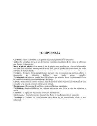 TERMINOLOGÍA
Gestionar.-Hacer los trámites o diligencias necesarios para resolver un asunto:
Índice.- Es un reflejo de la de un documento y contiene los títulos de los temas y subtemas
que forman el documento.
Notas al pie de página.- Las notas al pie de página son aquellas que ofrecen información
adicional que resulta de interés para el lector, pero que no pueden incluirse dentro del texto
corriente de manera fluida.
Formatos.- Conjunto de las características técnicas y de presentación de un texto, objeto o
documento en distintos ámbitos, tanto reales como virtuales.
Terminología.- Campo de estudio interdisciplinario que se nutre de un conjunto específicos
de conocimientos conceptualizado en otra disciplina.
Cursor.- Estructura de control utilizada para el recorrido de los registros del resultado de una
consulta, se le conoce como un periférico de entrada.
Ilustraciones.- Decoración de un libro o texto con láminas o grabados.
Factibilidad.- Disponibilidad de los recursos necesarios para llevar a cabo los objetivos o
metas.
Continuo.- se repite con frecuencia: ocurre sin interrupción:
Encabezado.- Estar al comienzo de una lista, Poner el encabezamiento en un escrito
Tecnología.- Conjunto de conocimientos específicos de un determinado oficio o arte
industrial.
 