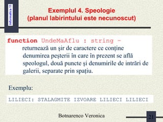 Botnarenco Veronica 21
Exemplul 4. Speologie
(planul labirintului este necunoscut)
function UndeMaAflu : string –
returnează un şir de caractere ce conţine
denumirea peşterii în care în prezent se află
speologul, două puncte şi denumirile de intrări de
galerii, separate prin spaţiu.
LILIECI: STALAGMITE IZVOARE LILIECI LILIECI
Exemplu:
 