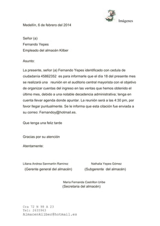 Imágenes
Cra 72 N 98 A 23
Tel: 2635963
Almacenkilber@hotmail.es
Medellín, 6 de febrero del 2014
Señor (a)
Fernando Yepes
Empleado del almacén Kilber
Asunto:
La presente, señor (a) Fernando Yepes identificado con cedula de
ciudadanía 45862352 es para informarle que el día 18 del presente mes
se realizará una reunión en el auditorio central mayorista con el objetivo
de organizar cuentas del ingreso en las ventas que hemos obtenido el
último mes, debido a una notable decadencia administrativa; tenga en
cuenta llevar agenda donde apuntar. La reunión será a las 4:30 pm, por
favor llegar puntualmente. Se le informa que esta citación fue enviada a
su correo: Fernandoy@hotmail.es.
Que tenga una feliz tarde
Gracias por su atención
Atentamente:
Liliana Andrea Sanmartín Ramírez Nathalia Yepes Gómez
(Gerente general del almacén) (Subgerente del almacén)
María Fernanda Castrillon Uribe
(Secretaria del almacén)
 