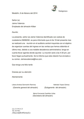 Imágenes 
Medellín, 6 de febrero del 2014 
Señor (a) 
Jaime Valencia 
Empleado del almacén Kilber 
Asunto: 
La presente, señor (a) Jaime Valencia identificado con cedula de 
ciudadanía 25698256 es para informarle que el día 18 del presente mes 
se realizará una reunión en el auditorio central mayorista con el objetivo 
de organizar cuentas del ingreso en las ventas que hemos obtenido el 
último mes, debido a una notable decadencia administrativa; tenga en 
cuenta llevar agenda donde apuntar. La reunión será a las 4:30 pm, por 
favor llegar puntualmente. Se le informa que esta citación fue enviada a 
su correo: Jaimesvalencia@live.com. 
Que tenga una feliz tarde 
Gracias por su atención 
Atentamente: 
Liliana Andrea Sanmartín Ramírez Nathalia Yepes Gómez 
(Gerente general del almacén) (Subgerente del almacén) 
Cra 72 N 98 A 23 
Tel: 2635963 
Almacenkilber@hotmail.es 
María Fernanda Castrillon Uribe 
(Secretaria del almacén) 
