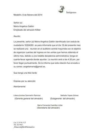 Imágenes 
Medellín, 6 de febrero del 2014 
Señor (a) 
Maria Angelica Gallón 
Empleado del almacén Kilber 
Asunto: 
La presente, señor (a) Maria Angelica Gallón identificado con cedula de 
ciudadanía 16354265 es para informarle que el día 18 del presente mes 
se realizará una reunión en el auditorio central mayorista con el objetivo 
de organizar cuentas del ingreso en las ventas que hemos obtenido el 
último mes, debido a una notable decadencia administrativa; tenga en 
cuenta llevar agenda donde apuntar. La reunión será a las 4:30 pm, por 
favor llegar puntualmente. Se le informa que esta citación fue enviada a 
su correo: angeliamaria@gmail.es. 
Que tenga una feliz tarde 
Gracias por su atención 
Atentamente: 
Liliana Andrea Sanmartín Ramírez Nathalia Yepes Gómez 
(Gerente general del almacén) (Subgerente del almacén) 
Cra 72 N 98 A 23 
Tel: 2635963 
Almacenkilber@hotmail.es 
María Fernanda Castrillon Uribe 
(Secretaria del almacén) 
 