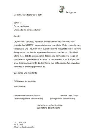 Imágenes 
Medellín, 6 de febrero del 2014 
Señor (a) 
Fernando Yepes 
Empleado del almacén Kilber 
Asunto: 
La presente, señor (a) Fernando Yepes identificado con cedula de 
ciudadanía 45862352 es para informarle que el día 18 del presente mes 
se realizará una reunión en el auditorio central mayorista con el objetivo 
de organizar cuentas del ingreso en las ventas que hemos obtenido el 
último mes, debido a una notable decadencia administrativa; tenga en 
cuenta llevar agenda donde apuntar. La reunión será a las 4:30 pm, por 
favor llegar puntualmente. Se le informa que esta citación fue enviada a 
su correo: Fernandoy@hotmail.es. 
Que tenga una feliz tarde 
Gracias por su atención 
Atentamente: 
Liliana Andrea Sanmartín Ramírez Nathalia Yepes Gómez 
(Gerente general del almacén) (Subgerente del almacén) 
Cra 72 N 98 A 23 
Tel: 2635963 
Almacenkilber@hotmail.es 
María Fernanda Castrillon Uribe 
(Secretaria del almacén) 
 
