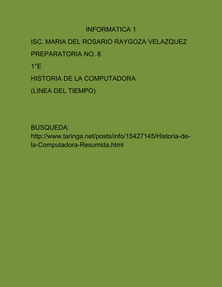 INFORMATICA 1 
ISC. MARIA DEL ROSARIO RAYGOZA VELAZQUEZ 
PREPARATORIA NO. 8 
1°E 
HISTORIA DE LA COMPUTADORA 
(LINEA DEL TIEMPO) 
BUSQUEDA: 
http://www.taringa.net/posts/info/15427145/Historia-de-la- 
Computadora-Resumida.html 
 