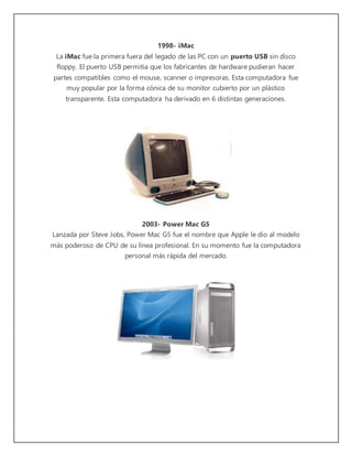 1998- iMac 
La iMac fue la primera fuera del legado de las PC con un puerto USB sin disco 
floppy. El puerto USB permitía que los fabricantes de hardware pudieran hacer 
partes compatibles como el mouse, scanner o impresoras. Esta computadora fue 
muy popular por la forma cónica de su monitor cubierto por un plástico 
transparente. Esta computadora ha derivado en 6 distintas generaciones. 
2003- Power Mac G5 
Lanzada por Steve Jobs, Power Mac G5 fue el nombre que Apple le dio al modelo 
más poderoso de CPU de su línea profesional. En su momento fue la computadora 
personal más rápida del mercado. 
