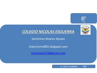 COLEGIO NICOLAS ESGUERRA
Gerónimo Alvares Apraez
ticjeronimo801.blogspot.com
Jerometal123@gmail.com
gr.COM
p. John Caraballo 801
 