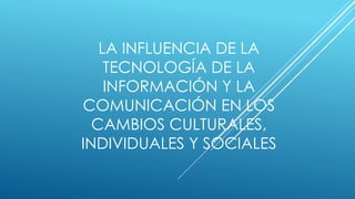 LA INFLUENCIA DE LA
TECNOLOGÍA DE LA
INFORMACIÓN Y LA
COMUNICACIÓN EN LOS
CAMBIOS CULTURALES,
INDIVIDUALES Y SOCIALES
 