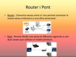 Router i Pont
• Router : Comunica xarxas entre si i ens permet connectar la
nostre xarxa a internat o a una altre xarxa local.
• Pont : Permet dividir una xarxa en diferents segments o unir
dues xarxes que utilitzen el mateix protocol.
 