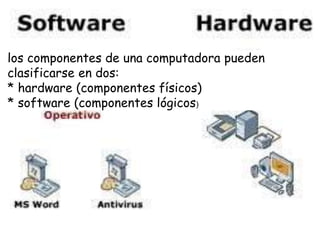 los componentes de una computadora pueden
clasificarse en dos:
* hardware (componentes físicos)
* software (componentes lógicos)
 