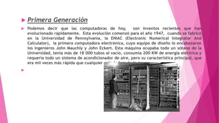  Primera Generación
 Podemos decir que las computadoras de hoy, son inventos recientes que han
evolucionado rápidamente. Esta evolución comenzó para el año 1947, cuando se fabricó
en la Universidad de Pennsylvania, la ENIAC (Electronic Numerical Integrator And
Calculator), la primera computadora electrónica, cuyo equipo de diseño lo encabezaron
los ingenieros John Mauchly y John Eckert. Esta máquina ocupaba todo un sótano de la
Universidad, tenía más de 18 000 tubos al vacío, consumía 200 KW de energía eléctrica y
requería todo un sistema de acondicionador de aire, pero su característica principal, que
era mil veces más rápida que cualquier calculadora de la época.

 