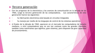  Tercera generación
 Con los progresos de la electrónica y los avances de comunicación en la década de los
1960, surge la tercera generación de las computadoras. Las características de esta
generación fueron las siguientes:
 · Su fabricación electrónica está basada en circuitos integrados
 · Su manejo por medio de los lenguajes de control de los sistemas operativos.
 A finales de la década de 1960, aparecen en el mercado las computadoras de tamaño
mediano, o mini computadoras que no son tan costosas como las grandes (llamadas
también como mainframes que significa, gran sistema), pero disponen de gran capacidad
de procesamiento.
 