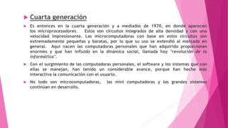  Cuarta generación
 Es entonces en la cuarta generación y a mediados de 1970, en donde aparecen
los microprocesadores. Estos son circuitos integrados de alta densidad y con una
velocidad impresionante. Las microcomputadoras con base en estos circuitos son
extremadamente pequeñas y baratas, por lo que su uso se extendió al mercado en
general. Aquí nacen las computadoras personales que han adquirido proporciones
enormes y que han influido en la dinámica social, llamada hoy "revolución de la
informática".
 Con el surgimiento de las computadoras personales, el software y los sistemas que con
ellas se manejan, han tenido un considerable avance, porque han hecho más
interactiva la comunicación con el usuario.
 No todo son microcomputadoras, las mini computadoras y los grandes sistemas
continúan en desarrollo.
 