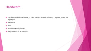 Hardware
 Se conoce como hardware, a todo dispositivo electrónico y tangible, como por
ejemplo:
 Celulares
 PDA
 Cámaras Fotográficas
 Reproductores Multimedia
 