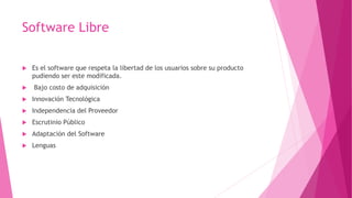 Software Libre
 Es el software que respeta la libertad de los usuarios sobre su producto
pudiendo ser este modificada.
 Bajo costo de adquisición
 Innovación Tecnológica
 Independencia del Proveedor
 Escrutinio Público
 Adaptación del Software
 Lenguas
 